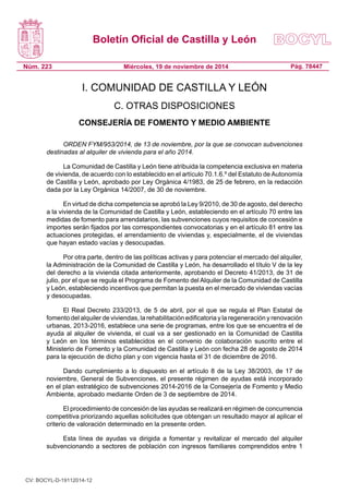 Boletín Oficial de Castilla y León 
Núm. 223 
Pág. 78447 
Miércoles, 19 de noviembre de 2014 
I. COMUNIDAD DE CASTILLA Y LEÓN 
C. OTRAS DISPOSICIONES 
CONSEJERÍA DE FOMENTO Y MEDIO AMBIENTE 
ORDEN FYM/953/2014, de 13 de noviembre, por la que se convocan subvenciones destinadas al alquiler de vivienda para el año 2014. 
La Comunidad de Castilla y León tiene atribuida la competencia exclusiva en materia de vivienda, de acuerdo con lo establecido en el artículo 70.1.6.º del Estatuto de Autonomía de Castilla y León, aprobado por Ley Orgánica 4/1983, de 25 de febrero, en la redacción dada por la Ley Orgánica 14/2007, de 30 de noviembre. 
En virtud de dicha competencia se aprobó la Ley 9/2010, de 30 de agosto, del derecho a la vivienda de la Comunidad de Castilla y León, estableciendo en el artículo 70 entre las medidas de fomento para arrendatarios, las subvenciones cuyos requisitos de concesión e importes serán fijados por las correspondientes convocatorias y en el artículo 81 entre las actuaciones protegidas, el arrendamiento de viviendas y, especialmente, el de viviendas que hayan estado vacías y desocupadas. 
Por otra parte, dentro de las políticas activas y para potenciar el mercado del alquiler, la Administración de la Comunidad de Castilla y León, ha desarrollado el título V de la ley del derecho a la vivienda citada anteriormente, aprobando el Decreto 41/2013, de 31 de julio, por el que se regula el Programa de Fomento del Alquiler de la Comunidad de Castilla y León, estableciendo incentivos que permitan la puesta en el mercado de viviendas vacías y desocupadas. 
El Real Decreto 233/2013, de 5 de abril, por el que se regula el Plan Estatal de fomento del alquiler de viviendas, la rehabilitación edificatoria y la regeneración y renovación urbanas, 2013-2016, establece una serie de programas, entre los que se encuentra el de ayuda al alquiler de vivienda, el cual va a ser gestionado en la Comunidad de Castilla y León en los términos establecidos en el convenio de colaboración suscrito entre el Ministerio de Fomento y la Comunidad de Castilla y León con fecha 28 de agosto de 2014 para la ejecución de dicho plan y con vigencia hasta el 31 de diciembre de 2016. 
Dando cumplimiento a lo dispuesto en el artículo 8 de la Ley 38/2003, de 17 de noviembre, General de Subvenciones, el presente régimen de ayudas está incorporado en el plan estratégico de subvenciones 2014-2016 de la Consejería de Fomento y Medio Ambiente, aprobado mediante Orden de 3 de septiembre de 2014. 
El procedimiento de concesión de las ayudas se realizará en régimen de concurrencia competitiva priorizando aquellas solicitudes que obtengan un resultado mayor al aplicar el criterio de valoración determinado en la presente orden. 
Esta línea de ayudas va dirigida a fomentar y revitalizar el mercado del alquiler subvencionando a sectores de población con ingresos familiares comprendidos entre 1 
CV: BOCYL-D-19112014-12 
 