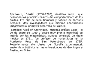 Bernoulli, Daniel (1700-1782), científico suizo que
descubrió los principios básicos del comportamiento de los
fluidos. Era hijo de Jean Bernoulli y sobrino de Jacques
Bernoulli, dos investigadores que hicieron aportaciones
importantes al primitivo desarrollo del cálculo.
Bernoulli nació en Groningen, Holanda (Países Bajos), el
29 de enero de 1700 y desde muy pronto manifestó su
interés por las matemáticas. Aunque consiguió un título
médico en 1721, fue profesor de matemáticas en la
Academia Rusa de San Petersburgo en 1725.
Posteriormente dio clases de filosofía experimental,
anatomía y botánica en las universidades de Groningen y
Basilea, en Suiza.
 