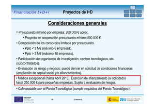 Financiación I+D+i                        Proyectos de I+D

                                    Consideraciones generales
 • Presupuesto mínimo por empresa: 200.000 € aprox.
      • Proyecto en cooperación presupuesto mínimo 500.000 €.
 • Composición de los consorcios limitada por presupuesto.
      • Ppto < 3 M€ (máximo 6 empresas).
      • Ppto > 3 M€ (máximo 10 empresas).
 • Participación de organismos de investigación, centros tecnológicos, etc.
 (subcontratados).
 • Evaluación de riesgo y negocio: puede derivar en solicitud de condiciones financieras
 (ampliación de capital social y/o afianzamientos).
 • Medida excepcional (hasta Abril 2013). Exención de afianzamiento (si solicitado)
 hasta 250.000 € para pequeñas empresas. Sujeto a evaluación de riesgos.
 • Cofinanciable con el Fondo Tecnológico (cumplir requisitos del Fondo Tecnológico).

      UNIÓN EUROPEA
      Fondo Europeo de
      Desarrollo Regional (FEDER)    10        (27/06/2012)
      Una manera de hacer Europa
 
