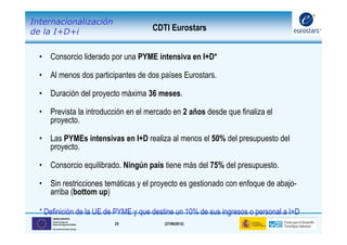 Internacionalización
de la I+D+i                              CDTI Eurostars


  • Consorcio liderado por una PYME intensiva en I+D*

  • Al menos dos participantes de dos países Eurostars.

  • Duración del proyecto máxima 36 meses.

  • Prevista la introducción en el mercado en 2 años desde que finaliza el
    proyecto.

  • Las PYMEs intensivas en I+D realiza al menos el 50% del presupuesto del
    proyecto.

  • Consorcio equilibrado. Ningún país tiene más del 75% del presupuesto.

  • Sin restricciones temáticas y el proyecto es gestionado con enfoque de abajo-
    arriba (bottom up)

  * Definición de la UE de PYME y que destine un 10% de sus ingresos o personal a I+D
      UNIÓN EUROPEA
      Fondo Europeo de
      Desarrollo Regional (FEDER)   25      (27/06/2012)
      Una manera de hacer Europa
 
