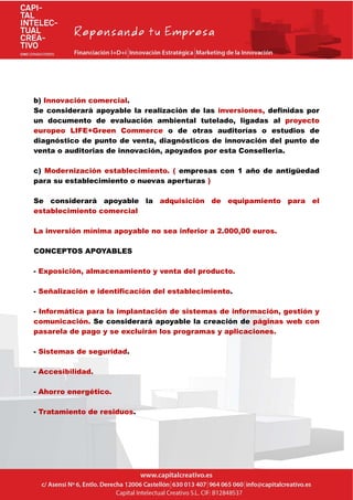 b) Innovación comercial.
Se considerará apoyable la realización de las inversiones, definidas por
un documento de evaluación ambiental tutelado, ligadas al proyecto
europeo LIFE+Green Commerce o de otras auditorías o estudios de
diagnóstico de punto de venta, diagnósticos de innovación del punto de
venta o auditorias de innovación, apoyados por esta Conselleria.
c) Modernización establecimiento. ( empresas con 1 año de antigüedad
para su establecimiento o nuevas aperturas )
Se considerará apoyable la adquisición de equipamiento para el
establecimiento comercial
La inversión mínima apoyable no sea inferior a 2.000,00 euros.
CONCEPTOS APOYABLES
- Exposición, almacenamiento y venta del producto.
- Señalización e identificación del establecimiento.
- Informática para la implantación de sistemas de información, gestión y
comunicación. Se considerará apoyable la creación de páginas web con
pasarela de pago y se excluirán los programas y aplicaciones.
- Sistemas de seguridad.
- Accesibilidad.
- Ahorro energético.
- Tratamiento de residuos.
 