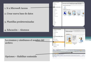 La creamos y cámbianos el nombre del
archivo
Opciones – Habilitar contenido
1. Ir a Microsoft Access
2. Crear nueva base de datos
3. Plantillas predeterminadas
4. Educación – Alumnos