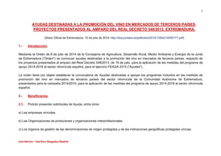 1
Jose Martos - Interforo Abogados Madrid
AYUDAS DESTINADAS A LA PROMOCIÓN DEL VINO EN MERCADOS DE TERCEROS PAÍSES.
PROYECTOS PRESENTADOS AL AMPARO DEL REAL DECRETO 548/2013, EXTREMADURA.
(Diario Oficial de Extremadura, 15 de julio de 2014; http://doe.juntaex.es/pdfs/doe/2014/1350o/14050171.pdf)
1.- Introducción.
Mediante la Orden de 8 de julio de 2014 de la Consejería de Agricultura, Desarrollo Rural, Medio Ambiente y Energía de la Junta
de Extremadura ("Orden") se convocan ayudas destinadas a la promoción del vino en mercados de terceros países, respecto de
los proyectos presentados al amparo del Real Decreto 548/2013, de 19 de julio, para la aplicación de las medidas del programa de
apoyo 2014-2018 al sector vitivinícola español, para el ejercicio FEAGA 2015 ("Ayudas").
La orden tiene por objeto establecer la convocatoria de Ayudas destinadas a apoyar los programas incluidos en las medidas de
promoción del vino en mercados de terceros países del sector vitivinícola de la Comunidad Autónoma de Extremadura,
presentados para la campaña 2014/2015, para la aplicación de las medidas del programa de apoyo 2014-2018 al sector vitivinícola
español.
2.- Beneficiarios.
2.1. Podrán presentar solicitudes de Ayuda, entre otros:
a) Las empresas vinícolas.
b) Las Organizaciones de productores y organizaciones interprofesionales.
c) Los órganos de gestión de las denominaciones de origen protegidas y de las indicaciones geográficas protegidas vínicas.
 
