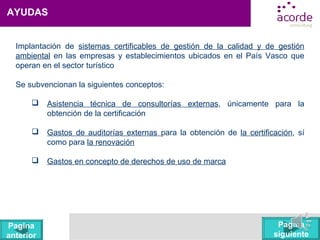 AYUDAS
Implantación de sistemas certificables de gestión de la calidad y de gestión
ambiental en las empresas y establecimientos ubicados en el País Vasco que
operan en el sector turístico
Se subvencionan la siguientes conceptos:
 Asistencia técnica de consultorías externas, únicamente para la
obtención de la certificación
 Gastos de auditorías externas para la obtención de la certificación, sí
como para la renovación
 Gastos en concepto de derechos de uso de marca
Pagina
siguiente
Pagina
anterior
 