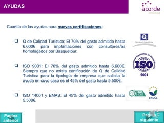 AYUDAS
Cuantía de las ayudas para nuevas certificaciones:
 Q de Calidad Turística: El 70% del gasto admitido hasta
6.600€ para implantaciones con consultores/as
homologados por Basquetour.
 ISO 9001: El 70% del gasto admitido hasta 6.600€.
Siempre que no exista certificación de Q de Calidad
Turística para la tipología de empresa que solicita la
ayuda en cuyo caso es el 45% del gasto hasta 5.500€.
 ISO 14001 y EMAS: El 45% del gasto admitido hasta
5.500€.
Pagina
siguiente
Pagina
anterior
 