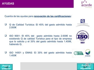 AYUDAS
Cuantía de las ayudas para renovación de las certificaciones:
 Q de Calidad Turística: El 45% del gasto admitido hasta
2.000€
 ISO 9001: El 45% del gasto admitido hasta 2.000€ no
existiendo Q de calidad Turística para el tipo de empresa
que lo solicita y el 35% del gasto admitido hasta 1.400€,
habiendo Q.
 ISO 14001 y EMAS: El 35% del gasto admitido hasta
1.400€
Pagina
siguiente
Pagina
anterior
 