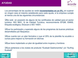 AYUDAS
Los porcentajes de las ayudas se verán incrementados en un 5%, sin superar
en ningún caso el máximo establecido para cada ayuda, si la empresa cumple
al menos una de las siguientes circunstancias:
Se está en posesión de alguno de los certificados de calidad para el sector
turístico: ISO 9001, Q de Calidad Turística, reconocimiento EFQM, EMAS,
Etiqueta ecológica, Ekoscan e ISO 14001.
Que ha participado y superado alguno de los programas de buenas prácticas
desarrollados por Baquetour.
Que cuenta con un plan formativo o que el 25% de la plantilla ha acudido a
cursos para mejorar su formación en idiomas
Que tiene implantado un plan de igualdad entre mujeres y hombres
Que pertenece a los clubes de producto “Euskadi Gastronomika” y/o “Surfing
Euskadi”
Pagina
siguiente
Pagina
anterior
 