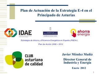 Plan de Actuación de la Estrategia E-4 en el
          Principado de Asturias




Estrategia de Ahorro y Eficiencia Energética en España (PAE4+)

                   Plan de Acción 2008 – 2012




                                             Javier Méndez Muñiz
                                                Director General de
                                                Industria y Energía
                                                       Enero 2012
                                                                      1
 