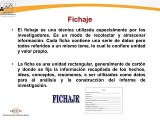 Fichaje
• El fichaje es una técnica utilizada especialmente por los
investigadores. Es un modo de recolectar y almacenar
información. Cada ficha contiene una serie de datos pero
todos referidos a un mismo tema, lo cual le confiere unidad
y valor propio.
• La ficha es una unidad rectangular, generalmente de cartón
y donde se fija la información recopilada de los hechos,
ideas, conceptos, resúmenes, a ser utilizados como datos
para el análisis y la construcción del informe de
investigación.
 