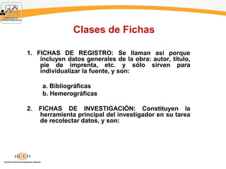 Clases de Fichas
1. FICHAS DE REGISTRO: Se llaman así porque
incluyen datos generales de la obra: autor, título,
pie de imprenta, etc. y sólo sirven para
individualizar la fuente, y son:
a. Bibliográficas
b. Hemerográficas
2. FICHAS DE INVESTIGACIÓN: Constituyen la
herramienta principal del investigador en su tarea
de recolectar datos, y son:
 