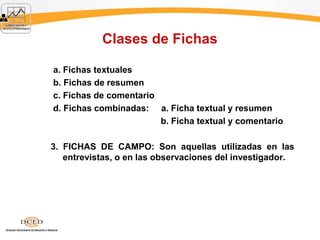 Clases de Fichas
a. Fichas textuales
b. Fichas de resumen
c. Fichas de comentario
d. Fichas combinadas: a. Ficha textual y resumen
b. Ficha textual y comentario
3. FICHAS DE CAMPO: Son aquellas utilizadas en las
entrevistas, o en las observaciones del investigador.
 