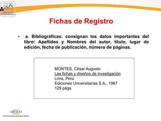 Fichas de Registro
• a. Bibliográficas: consignan los datos importantes del
libro: Apellidos y Nombres del autor, título, lugar de
edición, fecha de publicación, número de páginas.
MONTES, César Augusto
Las fichas y diseños de investigación
Lima, Perú
Ediciones Universitarias S.A., 1987
129 págs.
 