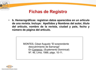 Fichas de Registro
• b. Hemerográficas: registran datos aparecidos en un artículo
de una revista. Incluye: Apellidos y Nombres del autor, título
del artículo, nombre de la revista, ciudad y país, fecha y
número de página del artículo.
MONTES, César Augusto “El sorprendente
descubrimiento de Samanga”
En Comercio, (Suplemento Dominical)
Nº. 46, Lima, 1988, págs. 10-11.
 