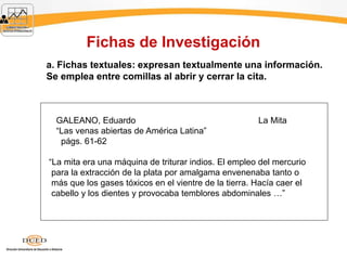 Fichas de Investigación
a. Fichas textuales: expresan textualmente una información.
Se emplea entre comillas al abrir y cerrar la cita.
GALEANO, Eduardo La Mita
“Las venas abiertas de América Latina”
págs. 61-62
“La mita era una máquina de triturar indios. El empleo del mercurio
para la extracción de la plata por amalgama envenenaba tanto o
más que los gases tóxicos en el vientre de la tierra. Hacía caer el
cabello y los dientes y provocaba temblores abdominales …”
 