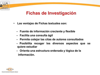 Fichas de Investigación
• Las ventajas de Fichas textuales son:
- Fuente de información creciente y flexible
- Facilita una consulta ágil
- Permite cotejar las citas de autores consultados
- Posibilita recoger los diversos aspectos que se
quiere estudiar
- Orienta una estructura ordenada y lógica de la
información.
 