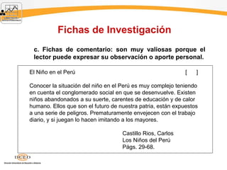 Fichas de Investigación
c. Fichas de comentario: son muy valiosas porque el
lector puede expresar su observación o aporte personal.
El Niño en el Perú [ ]
Conocer la situación del niño en el Perú es muy complejo teniendo
en cuenta el conglomerado social en que se desenvuelve. Existen
niños abandonados a su suerte, carentes de educación y de calor
humano. Ellos que son el futuro de nuestra patria, están expuestos
a una serie de peligros. Prematuramente envejecen con el trabajo
diario, y si juegan lo hacen imitando a los mayores.
Castillo Rios, Carlos
Los Niños del Perú
Págs. 29-68.
 