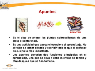 Apuntes
• Es el acto de anotar los puntos sobresalientes de una
clase o conferencia.
• Es una actividad que apoya el estudio y el aprendizaje. No
se trata de tomar dictado y escribir todo lo que el profesor
dice, sino lo más importante.
• Los apuntes cumplen dos funciones principales en el
aprendizaje, una que se lleva a cabo mientras se toman y
otra después que se han tomado.
 