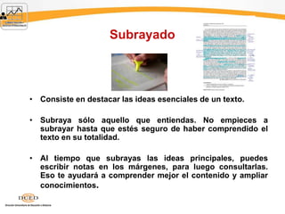 Subrayado
• Consiste en destacar las ideas esenciales de un texto.
• Subraya sólo aquello que entiendas. No empieces a
subrayar hasta que estés seguro de haber comprendido el
texto en su totalidad.
• Al tiempo que subrayas las ideas principales, puedes
escribir notas en los márgenes, para luego consultarlas.
Eso te ayudará a comprender mejor el contenido y ampliar
conocimientos.
 
