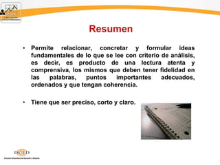 Resumen
• Permite relacionar, concretar y formular ideas
fundamentales de lo que se lee con criterio de análisis,
es decir, es producto de una lectura atenta y
comprensiva, los mismos que deben tener fidelidad en
las palabras, puntos importantes adecuados,
ordenados y que tengan coherencia.
• Tiene que ser preciso, corto y claro.
 