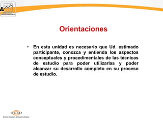 Orientaciones
• En esta unidad es necesario que Ud. estimado
participante, conozca y entienda los aspectos
conceptuales y procedimentales de las técnicas
de estudio para poder utilizarlas y poder
alcanzar su desarrollo completo en su proceso
de estudio.
 