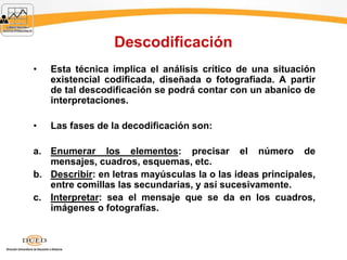 Descodificación
• Esta técnica implica el análisis crítico de una situación
existencial codificada, diseñada o fotografiada. A partir
de tal descodificación se podrá contar con un abanico de
interpretaciones.
• Las fases de la decodificación son:
a. Enumerar los elementos: precisar el número de
mensajes, cuadros, esquemas, etc.
b. Describir: en letras mayúsculas la o las ideas principales,
entre comillas las secundarias, y así sucesivamente.
c. Interpretar: sea el mensaje que se da en los cuadros,
imágenes o fotografías.
 