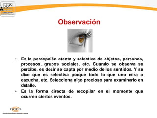 Observación
• Es la percepción atenta y selectiva de objetos, personas,
procesos, grupos sociales, etc. Cuando se observa se
percibe, es decir se capta por medio de los sentidos. Y se
dice que es selectiva porque todo lo que uno mira o
escucha, etc. Selecciona algo precioso para examinarlo en
detalle.
• Es la forma directa de recopilar en el momento que
ocurren ciertos eventos.
 