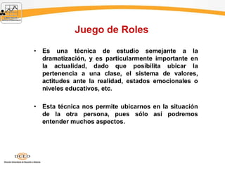 Juego de Roles
• Es una técnica de estudio semejante a la
dramatización, y es particularmente importante en
la actualidad, dado que posibilita ubicar la
pertenencia a una clase, el sistema de valores,
actitudes ante la realidad, estados emocionales o
niveles educativos, etc.
• Esta técnica nos permite ubicarnos en la situación
de la otra persona, pues sólo así podremos
entender muchos aspectos.
 