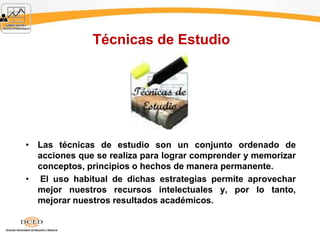 Técnicas de Estudio
• Las técnicas de estudio son un conjunto ordenado de
acciones que se realiza para lograr comprender y memorizar
conceptos, principios o hechos de manera permanente.
• El uso habitual de dichas estrategias permite aprovechar
mejor nuestros recursos intelectuales y, por lo tanto,
mejorar nuestros resultados académicos.
 
