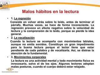 Malos hábitos en la lectura
• 1. La regresión
Consiste en volver atrás sobre lo leído, antes de terminar el
párrafo. Muchas veces, se hace de forma inconsciente. La
regresión provoca un efecto negativo sobre la velocidad de
lectura y la comprensión de lo leído, porque se pierde la idea
general.
• 2. La vocalización
Cuando la lectura se acompaña con movimientos labiales,
aunque no emita sonidos. Constituye un gran impedimento
para la buena lectura porque el lector tiene que estar
pendiente de cada palabra y de vocalizarla. Así, se distrae la
atención de lo fundamental.
• 3. Movimientos corporales
La lectura es una actividad mental y todo movimiento físico es
innecesario, salvo el de los ojos. Algunos lectores adoptan
malas posturas, cuando el cuerpo deberá estar relajado.
 