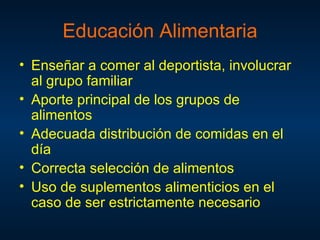 Educación Alimentaria
• Enseñar a comer al deportista, involucrar
  al grupo familiar
• Aporte principal de los grupos de
  alimentos
• Adecuada distribución de comidas en el
  día
• Correcta selección de alimentos
• Uso de suplementos alimenticios en el
  caso de ser estrictamente necesario
 