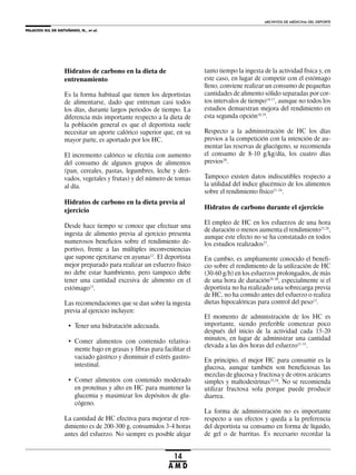 PALACIOS GIL DE ANTUÑANO, N., et al.
ARCHIVOS DE MEDICINA DEL DEPORTE
14
A M D
Hidratos de carbono en la dieta de
entrenamiento
Es la forma habitual que tienen los deportistas
de alimentarse, dado que entrenan casi todos
los días, durante largos periodos de tiempo. La
diferencia más importante respecto a la dieta de
la población general es que el deportista suele
necesitar un aporte calórico superior que, en su
mayor parte, es aportado por los HC.
El incremento calórico se efectúa con aumento
del consumo de algunos grupos de alimentos
(pan, cereales, pastas, legumbres, leche y deri-
vados, vegetales y frutas) y del número de tomas
al día.
Hidratos de carbono en la dieta previa al
ejercicio
Desde hace tiempo se conoce que efectuar una
ingesta de alimento previa al ejercicio presenta
numerosos beneficios sobre el rendimiento de-
portivo, frente a las múltiples inconveniencias
que supone ejercitarse en ayunas12
. El deportista
mejor preparado para realizar un esfuerzo físico
no debe estar hambriento, pero tampoco debe
tener una cantidad excesiva de alimento en el
estómago13
.
Las recomendaciones que se dan sobre la ingesta
previa al ejercicio incluyen:
• Tener una hidratación adecuada.
• Comer alimentos con contenido relativa-
mente bajo en grasas y fibras para facilitar el
vaciado gástrico y disminuir el estrés gastro-
intestinal.
• Comer alimentos con contenido moderado
en proteínas y alto en HC para mantener la
glucemia y maximizar los depósitos de glu-
cógeno.
La cantidad de HC efectiva para mejorar el ren-
dimiento es de 200-300 g, consumidos 3-4 horas
antes del esfuerzo. No siempre es posible alejar
tanto tiempo la ingesta de la actividad física y, en
este caso, en lugar de competir con el estómago
lleno, conviene realizar un consumo de pequeñas
cantidades de alimento sólido separadas por cor-
tos intervalos de tiempo14-17
, aunque no todos los
estudios demuestran mejora del rendimiento en
esta segunda opción18,19
.
Respecto a la administración de HC los días
previos a la competición con la intención de au-
mentar las reservas de glucógeno, se recomienda
el consumo de 8-10 g/kg/día, los cuatro días
previos20
.
Tampoco existen datos indiscutibles respecto a
la utilidad del índice glucémico de los alimentos
sobre el rendimiento físico21-24
.
Hidratos de carbono durante el ejercicio
El empleo de HC en los esfuerzos de una hora
de duración o menos aumenta el rendimiento25,26
,
aunque este efecto no se ha constatado en todos
los estudios realizados27
.
En cambio, es ampliamente conocido el benefi-
cio sobre el rendimiento de la utilización de HC
(30-60 g/h) en los esfuerzos prolongados, de más
de una hora de duración28-30
, especialmente si el
deportista no ha realizado una sobrecarga previa
de HC, no ha comido antes del esfuerzo o realiza
dietas hipocalóricas para control del peso13
.
El momento de administración de los HC es
importante, siendo preferible comenzar poco
después del inicio de la actividad cada 15-20
minutos, en lugar de administrar una cantidad
elevada a las dos horas del esfuerzo31-33
.
En principio, el mejor HC para consumir es la
glucosa, aunque también son beneficiosas las
mezclas de glucosa y fructosa y de otros azúcares
simples y maltodextrinas33,34
. No se recomienda
utilizar fructosa sola porque puede producir
diarrea.
La forma de administración no es importante
respecto a sus efectos y queda a la preferencia
del deportista su consumo en forma de líquido,
de gel o de barritas. Es necesario recordar la
 