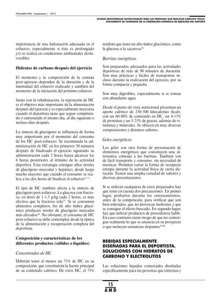 AYUDAS ERGOGÉNICAS NUTRICIONALES PARA LAS PERSONAS QUE REALIZAN EJERCICIO FÍSICO.
DOCUMENTO DE CONSENSO DE LA FEDERACIÓN ESPAÑOLA DE MEDICINA DEL DEPORTE
VOLUMEN XXIX - Suplemento 1 - 2012
15
A M D
importancia de una hidratación adecuada en el
esfuerzo, especialmente si éste es prolongado
y/o se realiza en condiciones ambientales desfa-
vorables.
Hidratos de carbono después del ejercicio
El momento y la composición de la comida
post-ejercicio dependen de la duración y de la
intensidad del esfuerzo realizado y también del
momento de la iniciación del próximo esfuerzo.
Junto con la rehidratación, la reposición de HC
es el objetivo más importante de la alimentación
después del ejercicio y es especialmente necesaria
cuando el deportista tiene que seguir compitien-
do o entrenando el mismo día, al día siguiente o
incluso días después.
La síntesis de glucógeno se influencia de forma
muy importante por el momento del consumo
de los HC post-esfuerzo. Se recomienda la ad-
ministración de HC en los primeros 30 minutos
después de finalizado el ejercicio siguiendo su
administración cada 2 horas hasta alcanzar las
6 horas posteriores al término de la actividad
deportiva. Esta estrategia consigue altos niveles
de glucógeno muscular y hepático, desde luego
mucho mayores que cuando el consumo se rea-
liza a las dos horas de finalizar el esfuerzo35-37
.
El tipo de HC también afecta a la síntesis de
glucógeno post-esfuerzo. La glucosa con fructo-
sa, en dosis de 1-1,5 g/kg cada 2 horas, es más
efectiva que la fructosa sola33
. Si se consumen
alimentos completos, los de alto índice glucé-
mico producen niveles de glucógeno muscular
más elevados38
. No obstante, el consumo de HC
post-esfuerzo se debe contemplar desde la óptica
de la alimentación y recuperación completa del
deportista.
Composición y características de los
diferentes productos (sólidos o líquidos)
Concentrados de HC
Deberán tener al menos un 75% de HC en su
composición, que constituirán la fuente principal
de su contenido calórico. De estos HC, el 75%
tendrán que tener un alto índice glucémico, como
la glucosa o la sacarosa20
.
Barritas energéticas
Son preparados adecuados para las actividades
deportivas de más de 90 minutos de duración.
Son muy prácticas y fáciles de transportar, in-
cluso durante la realización del ejercicio, por su
forma compacta y pequeña.
Son muy digeribles, especialmente si se toman
con abundante agua.
Desde el punto de vista nutricional presentan un
aporte calórico de 250-500 kilocalorías (kcal),
con un 60-80% de contenido en HC, un 4-15%
de proteínas y un 3-25% de grasas, además de vi-
taminas y minerales. Se ofrecen en muy diversas
composiciones y distintos sabores.
Geles energéticos
Los geles son otra forma de presentación de
elementos energéticos que constituyen una al-
ternativa cómoda a las barritas. También son
de fácil transporte y consumo, sin necesidad de
masticar. Permiten variar la forma de recuperar
energía durante la actividad física de cierta du-
ración. Tienen una amplia variedad de sabores y
diversas presentaciones.
Si se utilizan cualquiera de estos preparados hay
que tener en cuenta dos precauciones. En primer
lugar, probarlos durante los entrenamientos,
antes de la competición, para verificar que son
bien tolerados, que no provocan molestias y que
se consigue el efecto buscado. En segundo lugar,
hay que utilizar productos de procedencia fiable.
En caso contrario existe riesgo de que no conten-
gan realmente lo que se anuncia en su prospecto
o que incluyan sustancias dopantes39,40
.
BEBIDAS ESPECIALMENTE
DISEÑADAS PARA EL DEPORTISTA.
SOLUCIONES CON HIDRATOS DE
CARBONO Y ELECTROLITOS
Las soluciones líquidas comerciales diseñadas
específicamente para las personas que entrenan y
 