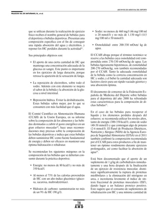 PALACIOS GIL DE ANTUÑANO, N., et al.
ARCHIVOS DE MEDICINA DEL DEPORTE
16
A M D
que se utilizan durante la realización de ejercicio
físico reciben el nombre general de bebidas para
el deportista o bebidas deportivas. Presentan una
composición específica con el fin de conseguir
una rápida absorción del agua y electrolitos, y
reponer los HC perdidos durante la actividad41
.
Sus principales objetivos son:
• El aporte de una cierta cantidad de HC que
mantenga una concentración adecuada de la
glucosa en sangre. Este punto es importante
en los ejercicios de larga duración, porque
retrasa la aparición de la sensación de fatiga.
• La reposición de electrolitos, sobre todo el
sodio. Además con este elemento se mejora
el sabor de la bebida y la absorción de la glu-
cosa a nivel intestinal.
• Reposición hídrica. Evitar la deshidratación.
Estas bebidas saben mejor, por lo que se
consumen con más facilidad que el agua.
El Comité Científico en Alimentación Humana
(CCAH) de la Unión Europea, en su informe
sobre la composición de los alimentos y las bebi-
das destinadas a cubrir el gasto energético en un
gran esfuerzo muscular10
, hace unas recomen-
daciones muy precisas sobre la composición de
las bebidas deportivas e indica que estas bebidas
deben suministrar HC como fuente fundamental
de energía y deben ser eficaces en mantener una
óptima hidratación o rehidratar.
Se recomiendan los siguientes márgenes en la
composición de las bebidas que se deberían con-
sumir durante la práctica deportiva:
• Energía: no menos de 80 kcal/l y no más de
350 kcal/l.
• Al menos el 75% de las calorías provendrán
de HC con un alto índice glucémico (gluco-
sa, sacarosa, maltrodextrinas).
• Hidratos de carbono: suministrarán no más
de un 9% de HC (90 g/l).
• Sodio: no menos de 460 mg/l (46 mg/100 ml
o 20 mmol/l) y no más de 1.150 mg/l (115
mg/100 ml o 50 mmol/l).
• Osmolalidad: entre 200-330 mOsm/ kg de
agua.
El CCAH aboga porque el término isotónico se
reserve a las bebidas cuya osmolalidad esté com-
prendida entre 270-330 mOsm/kg de agua. Las
bebidas ligeramente hipotónicas, de osmolalidad
200-270 mOsm/kg, son también recomendadas
por el CCAH. Tanto la adecuada osmolalidad
de la bebida como la correcta concentración en
HC y sodio, y el beber la cantidad adecuada son
factores claves para un rápido vaciado gástrico y
una absorción óptima.
El documento de consenso de la Federación Es-
pañola de Medicina del Deporte sobre bebidas
para el deportista del año 2008 ha refrendado
estas características para la composición de di-
chas bebidas42
.
En el caso de las bebidas para recuperar el
líquido y los elementos perdidos después del
esfuerzo, se recomienda utilizar los niveles altos,
tanto de energía (300-350 kcal/l), como de sodio
(40-50 mmol/l) y que contengan algo de potasio
(2-6 mmol/l). El Panel de Productos Dietéticos,
Nutrición y Alergias (NDA) de la Agencia Euro-
pea de Seguridad Alimentaria (EFSA) en el 2011
también confirmó la composición recomendada
por el CCAH para estos productos a fin de man-
tener un óptimo rendimiento durante ejercicios
prolongados, así como facilitar la absorción de
agua43
.
Está bien documentado que el aporte de un
suplemento de 1 g/kg de carbohidratos inmedia-
tamente y una hora después de la finalización
de un ejercicio de resistencia muscular, dismi-
nuye significativamente la ruptura de proteínas
miofibrilares y la eliminación del nitrógeno en
urea, e incrementa levemente el índice de sín-
tesis fraccional de proteínas musculares (ISF),
dando lugar a un balance proteico positivo.
Esto sugiere que el consumo de suplementos de
rehidratación con HC y una mínima cantidad de
 