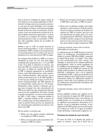 PALACIOS GIL DE ANTUÑANO, N., et al.
ARCHIVOS DE MEDICINA DEL DEPORTE
18
A M D
bien en factores complejos de origen central. St
Clair Gibson, en un estudio publicado en 200346
,
describe la fatiga como una sensación conscien-
te, más que un evento fisiológico. En el modelo
que propugna, la fatiga es una emoción compleja
basada en factores como la motivación. Se des-
conoce si hay una localización cerebral de la fa-
tiga en alguna estructura en particular, o si afecta
al cerebro en su conjunto. No obstante, algunos
neurotransmisores como la serotonina (5-HT),
han sido estudiados dentro de un modelo de
fatiga central47
.
Debido a que la 5-HT no puede atravesar la
barrera hematoencefálica y a que su precursor,
el triptófano (TRP) sí puede, la concentración de
este neurotransmisor en el cerebro será muy de-
pendiente de la concentración de TRP en sangre.
En cualquier dieta habitual, el TRP es el menos
abundante de todos los AA. Una dieta típica
occidental sólo proporciona de 1 a 1,5 g de TRP
al día. Si la dieta es deficiente en niacina, una
parte del TRP irá a sintetizar esta vitamina. Por
otro lado, un déficit de vitamina B6 hará que
el TRP se degrade rápidamente en metabolitos
tóxicos como hidroxikinurenina, ácido xanturé-
nico e hidroxiantranílico. Todo ello hace que el
cerebro reciba menos del 1% del TRP ingerido48
.
A esto hay que añadir que el paso a través de la
barrera hematoencefálica del TRP depende de
un transportador común para los AA tirosina,
fenilalanina, valina, leucina e isoleucina, por lo
que para conseguir una alta concentración de
TRP en el cerebro hay que suministrarlo libre del
resto de los AA competidores. Por tanto, un bajo
consumo de proteínas se asocia con un aumento
de TRP y 5-HT, calma y relajación (debido al
TRP) y obesidad (debido al alto consumo de
HC) al tiempo que una dieta hiperproteica aso-
ciada al ejercicio físico provoca un aumento de
las concentraciones plasmáticas de diversos AA,
pero no de TRP.
De este modo, se concluye que:
• Dietas con una ingesta proteica moderada
no modifican el TRP en cerebro.
• Dietas con una ingesta alta de proteínas dis-
minuyen el TRP en cerebro.
• Dietas con una ingesta alta de grasa aumenta
el TRP libre y, por tanto, el TRP en cerebro.
• Dietas ricas en glúcidos simples (alto índice
glucémico, como azúcares y bollería) produ-
cen por un lado un aumento de insulina con
aumento de TRP en cerebro, pero por otro
una disminución de ácidos grasos en suero,
con disminución de TRP libre y disminución
de TRP en cerebro, aunque en esta dicotomía
parece ser más activa la acción sobre la insu-
lina, provocando un ligero aumento de TRP.
a) Primera estrategia, actuar sobre la relación
TRP/AARR (AA ramificados)
La administración de AARR durante el ejercicio
mejora el rendimiento, presumiblemente por
reducir el cociente TRP libre/AARR, y aumentar
el umbral hasta llegar a la fatiga49
. Este efecto
ha sido corroborado por otros autores. Sin
embargo, la mayoría de los trabajos publicados
posteriormente, sobre la acción ergogénica de
los AARR no encuentran base sólida50
. Además,
la administración de AARR (por encima de 100
mg/kg) podría producir un aumento del amonio
muscular y plasmático, con o sin la ingestión
concomitante de HC, y dado que el amonio es un
poderoso inductor de la fatiga central, no parece
conveniente utilizar los suplementos durante el
ejercicio, sobre todo, en los deportes en los que
la coordinación neuromuscular desempeña una
función importante51
.
b) Segunda estrategia, actuar sobre la ingesta de
TRP
Existen múltiples estudios que emplean la téc-
nica de disminuir la ingesta de TRP durante un
tiempo (habitualmente horas). Sin embargo, las
modificaciones en el recambio de la serotonina
no significan necesariamente alteraciones de su
función, ya que en individuos normales, la ma-
nipulación del TRP aunque provoca alteraciones
en la síntesis de 5-HT, no se sigue de modifica-
ciones del humor, o alteraciones cognitivas, etc.
Proteínas de aislado de suero de leche
El suero de leche es el líquido que queda al
quitar la caseína y grasa de la leche tras la
 