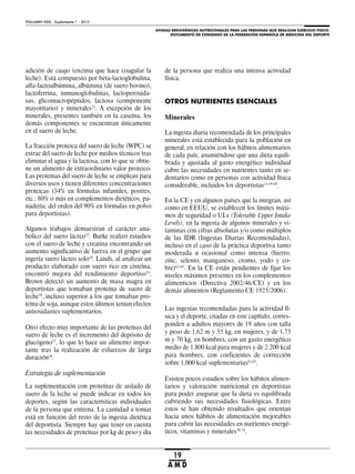 AYUDAS ERGOGÉNICAS NUTRICIONALES PARA LAS PERSONAS QUE REALIZAN EJERCICIO FÍSICO.
DOCUMENTO DE CONSENSO DE LA FEDERACIÓN ESPAÑOLA DE MEDICINA DEL DEPORTE
VOLUMEN XXIX - Suplemento 1 - 2012
19
A M D
adición de cuajo (enzima que hace coagular la
leche). Está compuesto por beta-lactoglobulina,
alfa-lactoalbúmina, albúmina (de suero bovino),
lactoferrina, inmunoglobulinas, lactoperoxida-
sas, glicomacropéptidos, lactosa (componente
mayoritario) y minerales52
. A excepción de los
minerales, presentes también en la caseína, los
demás componentes se encuentran únicamente
en el suero de leche.
La fracción proteica del suero de leche (WPC) se
extrae del suero de leche por medios técnicos tras
eliminar el agua y la lactosa, con lo que se obtie-
ne un alimento de extraordinario valor proteico.
Las proteínas del suero de leche se emplean para
diversos usos y tienen diferentes concentraciones
proteicas (34% en fórmulas infantiles, postres,
etc.; 80% o más en complementos dietéticos, pa-
nadería; del orden del 90% en fórmulas en polvo
para deportistas).
Algunos trabajos demuestran el carácter ana-
bólico del suero lácteo53
. Burke realizó estudios
con el suero de leche y creatina encontrando un
aumento significativo de fuerza en el grupo que
ingería suero lácteo solo54
. Lands, al analizar un
producto elaborado con suero rico en cisteína,
encontró mejora del rendimiento deportivo55
.
Brown detectó un aumento de masa magra en
deportistas que tomaban proteína de suero de
leche56
, incluso superior a los que tomaban pro-
teína de soja, aunque estos últimos tenían efectos
antioxidantes suplementarios.
Otro efecto muy importante de las proteínas del
suero de leche es el incremento del depósito de
glucógeno57
, lo que lo hace un alimento impor-
tante tras la realización de esfuerzos de larga
duración58
.
Estrategia de suplementación
La suplementación con proteínas de aislado de
suero de la leche se puede indicar en todos los
deportes, según las características individuales
de la persona que entrena. La cantidad a tomar
está en función del resto de la ingesta dietética
del deportista. Siempre hay que tener en cuenta
las necesidades de proteínas por kg de peso y día
de la persona que realiza una intensa actividad
física.
OTROS NUTRIENTES ESENCIALES
Minerales
La ingesta diaria recomendada de los principales
minerales está establecida para la población en
general, en relación con los hábitos alimentarios
de cada país, asumiéndose que una dieta equili-
brada y ajustada al gasto energético individual
cubre las necesidades en nutrientes tanto en se-
dentarios como en personas con actividad física
considerable, incluidos los deportistas13,59-69
.
En la CE y en algunos países que la integran, así
como en EEUU, se establecen los límites máxi-
mos de seguridad o ULs (Tolerable Upper Intake
Levels), en la ingesta de algunos minerales y vi-
taminas con cifras absolutas y/o como múltiplos
de las IDR (Ingestas Diarias Recomendadas),
incluso en el caso de la práctica deportiva tanto
moderada u ocasional como intensa (hierro,
zinc, selenio, manganeso, cromo, yodo y co-
bre)62-65
. En la CE están pendientes de fijar los
niveles máximos presentes en los complementos
alimenticios (Directiva 2002/46/CE) y en los
demás alimentos (Reglamento CE 1925/2006).
Las ingestas recomendadas para la actividad fí-
sica y el deporte, citadas en este capítulo, corres-
ponden a adultos mayores de 19 años con talla
y peso de 1,62 m y 55 kg, en mujeres, y de 1,75
m y 70 kg, en hombres, con un gasto energético
medio de 1.800 kcal para mujeres y de 2.200 kcal
para hombres, con coeficientes de corrección
sobre 1.000 kcal suplementarias62,65
.
Existen pocos estudios sobre los hábitos alimen-
tarios y valoración nutricional en deportistas
para poder asegurar que la dieta es equilibrada
cubriendo sus necesidades fisiológicas. Entre
estos se han obtenido resultados que orientan
hacia unos hábitos de alimentación mejorables
para cubrir las necesidades en nutrientes energé-
ticos, vitaminas y minerales70-74
.
 