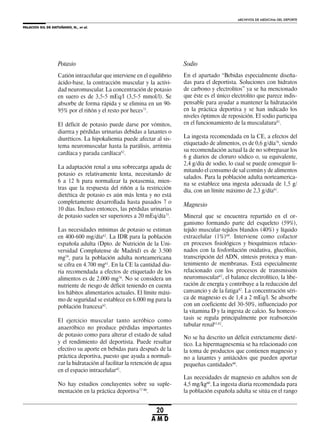 PALACIOS GIL DE ANTUÑANO, N., et al.
ARCHIVOS DE MEDICINA DEL DEPORTE
20
A M D
Potasio
Catión intracelular que interviene en el equilibrio
ácido-base, la contracción muscular y la activi-
dad neuromuscular. La concentración de potasio
en suero es de 3,5-5 mEq/l (3,5-5 mmol/l). Se
absorbe de forma rápida y se elimina en un 90-
95% por el riñón y el resto por heces75
.
El déficit de potasio puede darse por vómitos,
diarrea y pérdidas urinarias debidas a laxantes o
diuréticos. La hipokaliemia puede afectar al sis-
tema neuromuscular hasta la parálisis, arritmia
cardíaca y parada cardíaca62
.
La adaptación renal a una sobrecarga aguda de
potasio es relativamente lenta, necesitando de
6 a 12 h para normalizar la potasemia, mien-
tras que la respuesta del riñón a la restricción
dietética de potasio es aún más lenta y no está
completamente desarrollada hasta pasados 7 o
10 días. Incluso entonces, las pérdidas urinarias
de potasio suelen ser superiores a 20 mEq/día75
.
Las necesidades mínimas de potasio se estiman
en 400-600 mg/día62
. La IDR para la población
española adulta (Dpto. de Nutrición de la Uni-
versidad Complutense de Madrid) es de 3.500
mg59
, para la población adulta norteamericana
se cifra en 4.700 mg61
. En la CE la cantidad dia-
ria recomendada a efectos de etiquetado de los
alimentos es de 2.000 mg76
. No se considera un
nutriente de riesgo de déficit teniendo en cuenta
los hábitos alimentarios actuales. El límite máxi-
mo de seguridad se establece en 6.000 mg para la
población francesa62
.
El ejercicio muscular tanto aeróbico como
anaeróbico no produce pérdidas importantes
de potasio como para alterar el estado de salud
y el rendimiento del deportista. Puede resultar
efectivo su aporte en bebidas para después de la
práctica deportiva, puesto que ayuda a normali-
zar la hidratación al facilitar la retención de agua
en el espacio intracelular42
.
No hay estudios concluyentes sobre su suple-
mentación en la práctica deportiva77-80
.
Sodio
En el apartado “Bebidas especialmente diseña-
das para el deportista. Soluciones con hidratos
de carbono y electrolitos” ya se ha mencionado
que éste es el único electrolito que parece indis-
pensable para ayudar a mantener la hidratación
en la práctica deportiva y se han indicado los
niveles óptimos de reposición. El sodio participa
en el funcionamiento de la musculatura81
.
La ingesta recomendada en la CE, a efectos del
etiquetado de alimentos, es de 0,6 g/día76
, siendo
su recomendación actual la de no sobrepasar los
6 g diarios de cloruro sódico o, su equivalente,
2,4 g/día de sodio, lo cual se puede conseguir li-
mitando el consumo de sal común y de alimentos
salados. Para la población adulta norteamerica-
na se establece una ingesta adecuada de 1,5 g/
día, con un límite máximo de 2,3 g/día61
.
Magnesio
Mineral que se encuentra repartido en el or-
ganismo formando parte del esqueleto (59%),
tejido muscular-tejidos blandos (40%) y líquido
extracelular (1%)60
. Interviene como cofactor
en procesos fisiológicos y bioquímicos relacio-
nados con la fosforilación oxidativa, glucólisis,
transcripción del ADN, síntesis proteica y man-
tenimiento de membranas. Está especialmente
relacionado con los procesos de transmisión
neuromuscular62
, el balance electrolítico, la libe-
ración de energía y contribuye a la reducción del
cansancio y de la fatiga82
. La concentración séri-
ca de magnesio es de 1,4 a 2 mEq/l. Se absorbe
con un coeficiente del 30-50%, influenciado por
la vitamina D y la ingesta de calcio. Su homeos-
tasis se regula principalmente por reabsorción
tubular renal61,62
.
No se ha descrito un déficit estrictamente dieté-
tico. La hipermagnesemia se ha relacionado con
la toma de productos que contienen magnesio y
no a laxantes y antiácidos que pueden aportar
pequeñas cantidades60
.
Las necesidades de magnesio en adultos son de
4,5 mg/kg60
. La ingesta diaria recomendada para
la población española adulta se sitúa en el rango
 