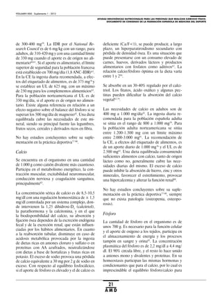 AYUDAS ERGOGÉNICAS NUTRICIONALES PARA LAS PERSONAS QUE REALIZAN EJERCICIO FÍSICO.
DOCUMENTO DE CONSENSO DE LA FEDERACIÓN ESPAÑOLA DE MEDICINA DEL DEPORTE
VOLUMEN XXIX - Suplemento 1 - 2012
21
A M D
de 300-400 mg59
. La IDR por el National Re-
search Council es de 6 mg/kg con un rango, para
adultos, de 310-420 mg y con una cantidad límite
de 350 mg cuando el aporte es de origen no ali-
mentario60,61
. Si el aporte es alimentario, el límite
superior de seguridad para la población francesa
está establecido en 700 mg/día (1,8 ANC-IDR)62
.
En la CE la ingesta diaria recomendada, a efec-
tos del etiquetado de alimentos, es de 375 mg76
y
se establece un UL de 625 mg, con un máximo
de 250 mg para los complementos alimenticios63
.
Para la población norteamericana el UL es de
350 mg/día, si el aporte es de origen no alimen-
tario. Existe alguna referencia en relación a un
efecto negativo sobre el balance del fósforo si se
superan los 500 mg/día de magnesio42
. Una dieta
equilibrada cubre las necesidades de este mi-
neral, siendo su principal fuente las legumbres,
frutos secos, cereales y derivados ricos en fibra.
No hay estudios concluyentes sobre su suple-
mentación en la práctica deportiva77-80
.
Calcio
Se encuentra en el organismo en una cantidad
de 1.000 g como catión divalente más cuantioso.
Participa en el metabolismo energético, la con-
tracción muscular, excitabilidad neuromuscular,
conducción nerviosa y coagulación sanguínea,
principalmente83
.
La concentración sérica de calcio es de 8,5-10,5
mg/dl con una regulación homeostática de ± 1,5
mg/dl controlada por un sistema complejo, don-
de intervienen la 1,25 dihidroxi-D3
(calcitriol),
la parathormona y la calcitonina, y en el que
la biodisponibilidad del calcio, su absorción y
fijación ósea dependen de la excreción endógena
fecal y de la excreción renal, que están influen-
ciadas por los hábitos alimentarios. En cuanto
a la reabsorción tubular, disminuye en caso de
acidosis metabólica provocada por la ingesta
de dietas ricas en aniones cloruro y sulfato o en
proteínas con AA azufrados, neutralizándose
con dietas a base de hortalizas y frutas ricas en
potasio. El exceso de sodio provoca una pérdida
de calcio equivalente a 30 mg por 2 g de sodio en
exceso. Con respecto al equilibrio fosfocálcico,
si el aporte de fósforo es elevado y el de calcio es
deficiente (Ca/F<1), se puede producir, a largo
plazo, un hiperparatiroidismo secundario con
pérdida de densidad ósea. Es una situación que
puede presentarse con un consumo elevado de
carnes, huevos, derivados lácteos y productos
alimentarios con fosfatos como aditivos62
. La
relación calcio/fósforo óptima en la dieta varía
entre 1 y 284
.
Se absorbe en un 30-40% regulado por el calci-
triol. Los fitatos, ácido oxálico y algunas pec-
tinas pueden dificultar la absorción del calcio
vegetal62,74
.
Las necesidades de calcio en adultos son de
400 mg a 1.000 mg/día42
. La ingesta diaria re-
comendada para la población española adulta
se sitúa en el rango de 800 a 1.000 mg59
. Para
la población adulta norteamericana se sitúa
entre 1.200-1.300 mg con un límite máximo
entre 2.000-3.000 mg61
. La recomendación de
la CE, a efectos del etiquetado de alimentos, es
de un aporte diario de 1.000 mg76
y el UL es de
2.500 mg63
. Una dieta equilibrada consumiendo
suficientes alimentos con calcio, tanto de origen
lácteo como no, generalmente cubre las nece-
sidades diarias del mismo. El exceso de calcio
puede inhibir la absorción de hierro, zinc y otros
minerales, favorecer el estreñimiento, provocar
una hipercalcemia y alterar la función renal60
.
No hay estudios concluyentes sobre su suple-
mentación en la práctica deportiva77-80
, siempre
que no exista patología (osteopenia, osteopo-
rosis).
Fósforo
La cantidad de fósforo en el organismo es de
unos 700 g. Es necesario para la función celular
y el aporte de oxígeno a los tejidos, participa en
el almacenamiento de energía y los procesos
tampón en sangre y orina85
. La concentración
plasmática del fósforo es de 2,2 mg/dl a 4,4 mg/
dl. El 90% circula libre, y el resto lo hace unido
a aniones mono y divalentes y proteínas. En su
homeostasis participan las mismas hormonas y
condicionantes que para el calcio, por lo cual es
imprescindible el equilibrio fósforo/calcio para
 