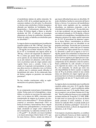 PALACIOS GIL DE ANTUÑANO, N., et al.
ARCHIVOS DE MEDICINA DEL DEPORTE
22
A M D
el metabolismo óptimo de ambos minerales. Se
absorbe el 60% de la cantidad ingerida por me-
canismos similares a los del calcio. La absorción
se efectúa como ortofosfato y fósforo inorgánico
obtenido por hidrólisis de fosfolípidos, fosfo-
lipoproteínas y fosfoazúcares provenientes de
la dieta. El fósforo ligado a fitatos se absorbe
alrededor del 50%, el utilizado en tecnología
alimentaria en forma de polifosfato (hexameta-
fosfato de sodio) se hidroliza en ortofosfato para
ser absorbido62,75
.
La ingesta diaria recomendada para la población
española adulta es de 700-1.200 mg59
, para la po-
blación adulta norteamericana oscila entre 700-
1.250 mg/día con un límite máximo de 4 g/día61
.
En la CE se recomienda una ingesta diaria de
700 mg, a efectos del etiquetado de alimentos76
.
No se estima que pueda haber una deficiencia
en los aportes de este mineral dada su existencia
en un alto número de alimentos, sobre todo los
ricos en proteínas tanto de origen animal como
vegetal, frutos secos y cereales. Como se ha
citado en el apartado correspondiente al calcio,
una dieta excesiva en alimentos ricos en fósforo
y aditivos que lo contienen puede dificultar el
metabolismo del calcio. Se ha evidenciado falta
de fósforo exógeno en pacientes con nutrición
parenteral74
.
No hay estudios concluyentes sobre su suple-
mentación en la práctica deportiva77-80
.
Hierro
Es un componente esencial para el metabolismo
celular. Forma parte de la hemoglobina y miog-
lobina, es cofactor en reacciones de oxidorreduc-
ción y en la síntesis de ADN e interviene como
transportador de oxígeno en el cuerpo y de elec-
trones en las mitocondrias86,87
. El resto del hierro
corporal se encuentra almacenado (30%) en
forma de ferritina y hemosiderina (bazo, hígado
y médula ósea, principalmente) y, en menor can-
tidad, circulando en sangre como componente
de la transferrina. La sideremia normal es de 50
a 150 μg/dl60,62
. Se absorbe con mayor facilidad
y en mayor porcentaje el hierro hemo (25%) que
los iones ferroso y férrico, siendo este último el
que mayor dificultad tiene para ser absorbido. El
ácido clorhídrico facilita la conversión del hierro
férrico a ferroso. Los procesos del metabolismo
del hierro están regulados por las cantidades
absorbidas, sus depósitos corporales y por la
velocidad de la eritropoyesis75
. En una dieta mix-
ta de tipo occidental, con una ingesta media de
este mineral estimada en 10-20 mg/día, el hierro
contenido en la mioglobina y hemoglobina de los
alimentos proteicos de origen animal representa
un 10-15%. El procedente de alimentos vegeta-
les es hierro férrico, convirtiéndose en ferroso
durante la digestión para ser absorbido en un
pequeño porcentaje, favorecido por la presencia
de ácidos orgánicos, sobre todo por la vitamina
C, y proteínas de origen animal ricas en cisteína.
La absorción a partir de la ingesta es de 0,5-1
mg/día; puede estar estimulada en situaciones de
necesidad como es el embarazo o la disminución
de las reservas orgánicas por algún proceso espe-
cífico. Se consideran inhibidores de la absorción
componentes de los alimentos como los taninos,
fitatos, polifenoles (te, café, salvado) y el exceso
en la ingestión de calcio y zinc, los bloqueantes
H2
y los antiácidos. Se calcula que existe una
alta disponibilidad de hierro cuando se ingieren
más de 90 g de proteína animal en una comida
mixta con alimentos de origen vegetal que pro-
porcionan hierro no hemo en cantidad adecuada,
acompañados de más de 75 mg de ácido ascór-
bico60, 62,75,84
.
La ingesta diaria recomendada para la población
española adulta está entre 10-18 mg/día (límite
superior en mujeres)59
, para la población adulta
norteamericana entre 8-18 mg/día (límite supe-
rior en mujeres) con un límite máximo de 45 mg/
día61
. Para la población francesa está establecido
un límite máximo de 28 mg/día (2,25 ANC-IDR).
Se debe tener en cuenta que un exceso de hierro
puede aumentar el estrés oxidativo, al incre-
mentar los radicales libres, lo puede incidir en el
desarrollo de distintas patologías62
. En la CE la
recomendación diaria, a efectos de etiquetado de
alimentos, es de 14 mg76
.
Con respecto a la práctica deportiva, se establece
para la población francesa un límite superior de
28 mg/día (complemento de 6 mg cada 1.000
 