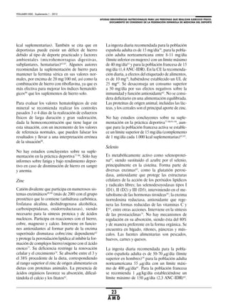 AYUDAS ERGOGÉNICAS NUTRICIONALES PARA LAS PERSONAS QUE REALIZAN EJERCICIO FÍSICO.
DOCUMENTO DE CONSENSO DE LA FEDERACIÓN ESPAÑOLA DE MEDICINA DEL DEPORTE
VOLUMEN XXIX - Suplemento 1 - 2012
23
A M D
kcal suplementarias). También se cita que en
deportistas puede existir un déficit de hierro
debido al tipo de deporte practicado y factores
ambientales (microhemorragias digestivas,
subplantares, hematurias)62,65
. Algunos autores
recomiendan la suplementación de hierro para
mantener la ferritina sérica en sus valores nor-
males, por encima de 20 mg/100 ml, así como la
combinación de hierro con riboflavina, ya que es
más efectiva para mejorar los índices hematoló-
gicos84
que los suplementos de hierro solo.
Para evaluar los valores hematológicos de este
mineral se recomienda realizar los controles
pasados 3 o 4 días de la realización de esfuerzos
físicos de larga duración y gran sudoración,
dada la hemoconcentración que tiene lugar en
esta situación, con un incremento de los valores
de referencia normales, que pueden falsear los
resultados y llevar a una interpretación errónea
de la situación88
.
No hay estudios concluyentes sobre su suple-
mentación en la práctica deportiva77-80
. Sólo hay
informes sobre fatiga y bajo rendimiento depor-
tivo en caso de disminución de hierro en sangre
y anemia.
Zinc
Catión divalente que participa en numerosos sis-
temas enzimáticos89,90
(más de 200) con el grupo
prostético que lo contiene (anhidrasa carbónica,
fosfatasa alcalina, deshidrogenasa alcohólica,
carboxipeptidasas, oxidorreductasas), siendo
necesario para la síntesis proteica y de ácidos
nucleicos. Participa en reacciones con el hierro,
cobre, magnesio y calcio. Interviene en funcio-
nes antioxidantes al formar parte de la enzima
superóxido dismutasa cobre/zinc dependiente62
y protege la peroxidación lipídica al inhibir la for-
mación de complejos hierro/oxígeno con el ácido
enoico77
. Su deficiencia restringe la renovación
celular y el crecimiento74
. Se absorbe entre el 3 y
el 38% procedente de la dieta, correspondiendo
al rango superior el zinc de origen alimentario en
dietas con proteínas animales. La presencia de
ácidos orgánicos favorece su absorción, dificul-
tándola el calcio y los fitatos62
.
La ingesta diaria recomendada para la población
española adulta es de 15 mg/día59
, para la pobla-
ción adulta norteamericana entre 8-11 mg/día
(límite inferior en mujeres) con un límite máximo
de 40 mg/día61
y para la población francesa de 15
mg/día (1,4 ANC-IDR). En la CE la recomenda-
ción diaria, a efectos del etiquetado de alimentos,
es de 10 mg76
, habiéndose establecido un UL de
25 mg63
. Se desaconseja un consumo superior
a 50 mg/día por sus efectos negativos sobre la
inmunidad y función antioxidante62
. No se consi-
dera deficitario en una alimentación equilibrada.
Las proteínas de origen animal, incluidas las lác-
teas, y los cereales son el principal aporte de zinc.
No hay estudios concluyentes sobre su suple-
mentación en la práctica deportiva77-80,91-94
, aun-
que para la población francesa activa se estable-
ce un límite superior de 15 mg/día (complemento
de 1 mg/día cada 1.000 kcal suplementarias)62,65
.
Selenio
Es metabólicamente activo como selenoproteí-
na62
, siendo sustituido el azufre por el selenio,
principalmente en la cisteína. Forma parte de
diversas enzimas62
, como la glutatión peroxi-
dasa, antioxidante que protege las estructuras
celulares de la acción de los peróxidos lipídicos
y radicales libres; las selenodesoyodasas tipos I
(D1), II (D2) y III (D3), interviniendo en el me-
tabolismo de las hormonas tiroideas95
; la enzima
tiorredoxina reductasa, antioxidante que rege-
nera las formas reducidas de las vitaminas C y
E62
, entre otras acciones. Interviene en la síntesis
de las prostaciclinas75
. No hay mecanismos de
regulación en su absorción, siendo ésta del 80%
y de manera preferente en la forma orgánica. Se
encuentra en hígado, riñones, páncreas y mús-
culos. Las fuentes alimentarias son pescados,
huevos, carnes y quesos.
La ingesta diaria recomendada para la pobla-
ción española adulta es de 50-70 μg/día (límite
superior en hombres)59
para la población adulta
norteamericana 55 μg/día con un límite máxi-
mo de 400 μg/día61
. Para la población francesa
se recomienda 1 μg/kg/día estableciéndose un
límite máximo de 150 μg/día (2,3 ANC-IDR)62
.
 