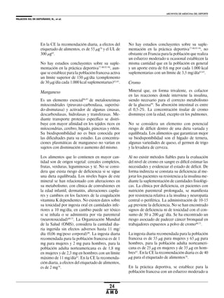 PALACIOS GIL DE ANTUÑANO, N., et al.
ARCHIVOS DE MEDICINA DEL DEPORTE
24
A M D
En la CE la recomendación diaria, a efectos del
etiquetado de alimentos, es de 55 μg76
y el UL de
300 μg63
.
No hay estudios concluyentes sobre su suple-
mentación en la práctica deportiva77-80,92-94
, aun-
que se establece para la población francesa activa
un límite superior de 150 μg/día (complemento
de 30 μg/día cada 1.000 kcal suplementarias)62,65
.
Manganeso
Es un elemento esencial96,97
de metaloenzimas
mitocondriales (piruvato-carboxilasa, superóxi-
do-dismutasa) y activador de algunas cinasas,
descarboxilasas, hidrolasas y transferasas. Me-
diante transporte proteico específico se distri-
buye con mayor afinidad en los tejidos ricos en
mitocondrias, cerebro, hígado, páncreas y riñón.
Su biodisponibilidad no es bien conocida por
las dificultades para su estudio. Las concentra-
ciones plasmáticas de manganeso no varían en
sujetos con disminución o aumento del mismo.
Los alimentos que lo contienen en mayor can-
tidad son de origen vegetal: cereales completos,
frutas, verduras, leguminosas y té. No se consi-
dera que exista riesgo de deficiencia si se sigue
una dieta equilibrada. Los niveles bajos de este
mineral se han relacionado con alteraciones en
su metabolismo, con clínica de convulsiones en
la edad infantil, dermatitis, alteraciones capila-
res y cambios en los factores de la coagulación
vitamina K dependientes. No existen datos sobre
su toxicidad por ingesta oral en cantidades infe-
riores a 10 mg/día, en cambio puede ser tóxico
si se inhala o se administra por vía parenteral
(neurotoxicidad)60,75
. La Organización Mundial
de la Salud (OMS), considera la cantidad dia-
ria ingerida sin efectos adversos hasta 11 mg/
día (0,06 mg/peso corporal)98
. La ingesta diaria
recomendada para la población francesa es de 1
mg para mujeres y 2 mg para hombres, para la
población adulta norteamericana es de 1,8 mg
en mujeres y de 2,3 mg en hombres con un límite
máximo de 11 mg/día61
. En la CE la recomenda-
ción diaria, a efectos del etiquetado de alimentos,
es de 2 mg76
.
No hay estudios concluyentes sobre su suple-
mentación en la práctica deportiva77-80,92-94
, no
obstante en Francia para la población que realiza
un esfuerzo moderado u ocasional establecen la
misma cantidad que en la población en general
y un aporte extra de 0,6 mg por cada 1.000 kcal
suplementarias con un límite de 3,5 mg/día62,65
.
Cromo
Mineral que, en forma trivalente, es cofactor
en las reacciones donde interviene la insulina,
siendo necesario para el correcto metabolismo
de la glucosa99
. Su absorción intestinal es entre
el 0,5-2%. La concentración tisular de cromo
disminuye con la edad, excepto en los pulmones.
No se considera un elemento con potencial
riesgo de déficit dentro de una dieta variada y
equilibrada. Los alimentos que garantizan mejor
su biodisponibilidad son el hígado de ternera,
algunas variedades de queso, el germen de trigo
y la levadura de cerveza.
Al no existir métodos fiables para la evaluación
del nivel de cromo en sangre es difícil estimar las
necesidades y evidenciar el estado de déficit. De
forma indirecta se constata su deficiencia al me-
jorar los pacientes su resistencia a la insulina me-
diante la suplementación de cantidades fisiológi-
cas. La clínica por deficiencia, en pacientes con
nutrición parenteral prolongada, se manifiesta
por resistencia relativa a la insulina y neuropatía
central o periférica. La administración de 10-15
μg previene la deficiencia. No se han encontrado
signos de deficiencia ni de toxicidad con el con-
sumo de 50 a 200 μg/ día. Se ha encontrado un
riesgo asociado de padecer cáncer bronquial en
trabajadores expuestos a polvo de cromo60,75
.
La ingesta diaria recomendada para la población
francesa es de 55 μg para mujeres y 65 μg para
hombres, para la población adulta norteameri-
cana es de 25 μg en mujeres y de 35 μg en hom-
bres61
. En la CE la recomendación diaria es de 40
μg para el etiquetado de alimentos76
.
En la práctica deportiva, se establece para la
población francesa con un esfuerzo moderado u
 