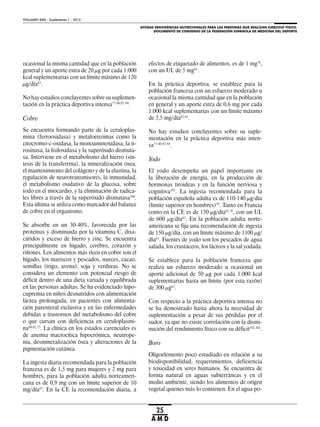 AYUDAS ERGOGÉNICAS NUTRICIONALES PARA LAS PERSONAS QUE REALIZAN EJERCICIO FÍSICO.
DOCUMENTO DE CONSENSO DE LA FEDERACIÓN ESPAÑOLA DE MEDICINA DEL DEPORTE
VOLUMEN XXIX - Suplemento 1 - 2012
25
A M D
ocasional la misma cantidad que en la población
general y un aporte extra de 20 μg por cada 1.000
kcal suplementarias con un límite máximo de 120
μg/día62
.
No hay estudios concluyentes sobre su suplemen-
tación en la práctica deportiva intensa77-80,92-94
.
Cobre
Se encuentra formando parte de la ceruloplas-
mina (ferrooxidasa) y metaloenzimas como la
citocromo-c-oxidasa, la monoaminoxidasa, la ti-
rosinasa, la lisiloxidasa y la superóxido dismuta-
sa. Interviene en el metabolismo del hierro (sín-
tesis de la transferrina), la mineralización ósea,
el mantenimiento del colágeno y de la elastina, la
regulación de neurotransmisores, la inmunidad,
el metabolismo oxidativo de la glucosa, sobre
todo en el miocardio, y la eliminación de radica-
les libres a través de la superóxido dismutasa100
.
Esta última se utiliza como marcador del balance
de cobre en el organismo.
Se absorbe en un 30-40%, favorecida por las
proteínas y disminuida por la vitamina C, disa-
cáridos y exceso de hierro y zinc. Se encuentra
principalmente en hígado, cerebro, corazón y
riñones. Los alimentos más ricos en cobre son el
hígado, los mariscos y pescados, nueces, cacao,
semillas (trigo, avena), soja y verduras. No se
considera un elemento con potencial riesgo de
déficit dentro de una dieta variada y equilibrada
en las personas adultas. Se ha evidenciado hipo-
cupremia en niños desnutridos con alimentación
láctea prolongada, en pacientes con alimenta-
ción parenteral exclusiva y en las enfermedades
debidas a trastornos del metabolismo del cobre
o que cursan con deficiencia en ceruloplasmi-
na60,62,75
. La clínica en los estados carenciales es
de anemia macrocítica hipocrómica, neutrope-
nia, desmineralización ósea y alteraciones de la
pigmentación cutánea.
La ingesta diaria recomendada para la población
francesa es de 1,5 mg para mujeres y 2 mg para
hombres, para la población adulta norteameri-
cana es de 0,9 mg con un límite superior de 10
mg/día61
. En la CE la recomendación diaria, a
efectos de etiquetado de alimentos, es de 1 mg76
,
con un UL de 5 mg63
.
En la práctica deportiva, se establece para la
población francesa con un esfuerzo moderado u
ocasional la misma cantidad que en la población
en general y un aporte extra de 0,6 mg por cada
1.000 kcal suplementarias con un límite máximo
de 3,5 mg/día62,65
.
No hay estudios concluyentes sobre su suple-
mentación en la práctica deportiva más inten-
sa77-80,92-94
.
Yodo
El yodo desempeña un papel importante en
la liberación de energía, en la producción de
hormonas tiroideas y en la función nerviosa y
cognitiva101
. La ingesta recomendada para la
población española adulta es de 110-140 μg/día
(límite superior en hombres)59
. Tanto en Francia
como en la CE es de 150 μg/día62,76
, con un UL
de 600 μg/día63
. En la población adulta norte-
americana se fija una recomendación de ingesta
de 150 μg/día, con un límite máximo de 1100 μg/
día61
. Fuentes de yodo son los pescados de agua
salada, los crustáceos, los lácteos y la sal yodada.
Se establece para la población francesa que
realiza un esfuerzo moderado u ocasional un
aporte adicional de 50 μg por cada 1.000 kcal
suplementarias hasta un límite (por esta razón)
de 300 μg62
.
Con respecto a la práctica deportiva intensa no
se ha demostrado hasta ahora la necesidad de
suplementación a pesar de sus pérdidas por el
sudor, ya que no existe correlación con la dismi-
nución del rendimiento físico con su déficit102,103
.
Boro
Oligoelemento poco estudiado en relación a su
biodisponibilidad, requerimientos, deficiencia
y toxicidad en seres humanos. Se encuentra de
forma natural en aguas subterráneas y en el
medio ambiente, siendo los alimentos de origen
vegetal quienes más lo contienen. En el agua po-
 