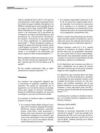 PALACIOS GIL DE ANTUÑANO, N., et al.
ARCHIVOS DE MEDICINA DEL DEPORTE
26
A M D
table la cantidad de boro es de 0,1 a 0,3 mg/l; las
concentraciones varían según la geología local y
los vertidos de aguas residuales (detergentes). La
OMS ha estimado que el nivel aceptable de boro
en el agua es de 0,5 mg/l, siendo la IDT (Ingesta
Diaria Tolerable) de 0,16 mg/kg98
. Su suplemen-
tación se ha relacionado con la prevención de
osteoporosis en mujeres postmenopáusicas, por
incrementar las concentraciones plasmáticas
de estradiol y testosterona, lo que puede suge-
rir un efecto anabolizante no suficientemente
demostrado77,79
. Puede desempeñar también un
papel en la mejora de la función cerebral, artritis
y perfil lipídico en plasma94
. Su carencia afecta
al metabolismo del calcio y el magnesio60,78
. En
cuanto a su toxicidad se ha relacionado con
efectos negativos sobre la espermatogénesis75,98
.
Para la población adulta norteamericana se esta-
blece un límite máximo de seguridad de 20 mg/
día61
, mientras que en la CE este límite es de 10
mg/día63
.
No hay estudios concluyentes sobre su suple-
mentación en la práctica deportiva77,78,94
.
Vitaminas
Las vitaminas son compuestos orgánicos que
se encuentran en pequeñas cantidades en los
alimentos. No pueden ser sintetizados por el
organismo y no son fuentes directas de energía.
Sirven para regular los procesos metabólicos,
facilitar el metabolismo energético, los procesos
neurológicos y prevenir la destrucción celular.
Las vitaminas se clasifican según su solubilidad
en grasa o en agua.
• Las vitaminas hidrosolubles incluyen el con-
junto de las vitaminas del grupo B (tiamina,
riboflavina, niacina, piridoxina, cianocoba-
lamina, ácido fólico, ácido pantoténico y
biotina, entre cuyas funciones está regular el
metabolismo energético) y la vitamina C que
actúa como antioxidante. Como son solubles
en agua, en el caso de una ingesta elevada,
serían eliminadas por la orina.
• Las vitaminas liposolubles incluyen la A, D,
E y K. Un exceso de su ingesta puede ocasio-
nar toxicidad. Los -carotenos, precursores
de la vitamina A y la vitamina E, actúan
como antioxidantes. La vitamina D en el me-
tabolismo del calcio y la vitamina K participa
en la coagulación y metabolismo óseo.
Diversos estudios han demostrado que determi-
nadas vitaminas pueden ser beneficiosas para la
salud, pero pocos han indicado directamente un
valor ergogénico para el rendimiento deportivo.
Algunas vitaminas, como la E y la C, pueden
favorecer la tolerancia al esfuerzo durante el
ejercicio físico por sus propiedades antioxidan-
tes o por acción sobre el sistema inmunológico.
Teóricamente estas propiedades podrían ayudar
a mejorar la resistencia al entrenamiento de alta
intensidad y optimizar el rendimiento.
En los deportistas que consumen una dieta va-
riada y equilibrada, con un aporte de calorías
adecuado, no parece que el resto de las vitaminas
tengan un valor ergogénico destacable.
Los deportistas que consumen dietas muy bajas
en calorías, con el fin de perder peso y mantener
un porcentaje de grasa pequeño, pueden correr
el peligro de presentar carencias, no solo ener-
géticas, sino también vitamínicas, por lo que
podrían beneficiarse de una suplementación con
vitaminas (a dosis adecuadas) junto con HC y
proteínas durante los periodos de entrenamiento
intenso13,104-107
.
A continuación se analizan en detalle las funcio-
nes y los posibles beneficios ergogénicos de las
distintas vitaminas.
Vitaminas hidrosolubles
Tiamina o Vitamina B1
Participa en reacciones importantes en la ob-
tención de la energía108
, como por ejemplo en la
eliminación del CO2
en las reacciones de decar-
boxilación desde el piruvato a acetil CoA y en el
ciclo de Krebs. También participa en la síntesis
de la acetilcolina.
 