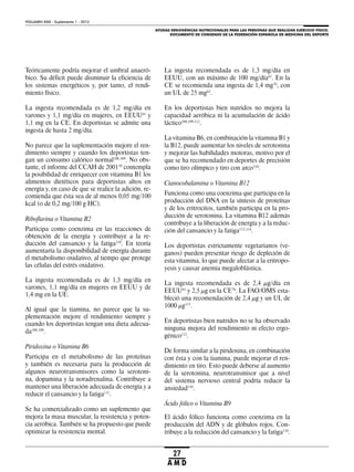 AYUDAS ERGOGÉNICAS NUTRICIONALES PARA LAS PERSONAS QUE REALIZAN EJERCICIO FÍSICO.
DOCUMENTO DE CONSENSO DE LA FEDERACIÓN ESPAÑOLA DE MEDICINA DEL DEPORTE
VOLUMEN XXIX - Suplemento 1 - 2012
27
A M D
Teóricamente podría mejorar el umbral anaeró-
bico. Su déficit puede disminuir la eficiencia de
los sistemas energéticos y, por tanto, el rendi-
miento físico.
La ingesta recomendada es de 1,2 mg/día en
varones y 1,1 mg/día en mujeres, en EEUU61
y
1,1 mg en la CE. En deportistas se admite una
ingesta de hasta 2 mg/día.
No parece que la suplementación mejore el ren-
dimiento siempre y cuando los deportistas ten-
gan un consumo calórico normal108,109
. No obs-
tante, el informe del CCAH de 200110
contempla
la posibilidad de enriquecer con vitamina B1 los
alimentos dietéticos para deportistas altos en
energía y, en caso de que se realice la adición, re-
comienda que ésta sea de al menos 0,05 mg/100
kcal (o de 0,2 mg/100 g HC).
Riboflavina o Vitamina B2
Participa como coenzima en las reacciones de
obtención de la energía y contribuye a la re-
ducción del cansancio y la fatiga110
. En teoría
aumentaría la disponibilidad de energía durante
el metabolismo oxidativo, al tiempo que protege
las células del estrés oxidativo.
La ingesta recomendada es de 1,3 mg/día en
varones, 1,1 mg/día en mujeres en EEUU y de
1,4 mg en la UE.
Al igual que la tiamina, no parece que la su-
plementación mejore el rendimiento siempre y
cuando los deportistas tengan una dieta adecua-
da108,109
.
Piridoxina o Vitamina B6
Participa en el metabolismo de las proteínas
y también es necesaria para la producción de
algunos neurotransmisores como la serotoni-
na, dopamina y la noradrenalina. Contribuye a
mantener una liberación adecuada de energía y a
reducir el cansancio y la fatiga111
.
Se ha comercializado como un suplemento que
mejora la masa muscular, la resistencia y poten-
cia aeróbica. También se ha propuesto que puede
optimizar la resistencia mental.
La ingesta recomendada es de 1,3 mg/día en
EEUU, con un máximo de 100 mg/día61
. En la
CE se recomienda una ingesta de 1,4 mg76
, con
un UL de 25 mg63
.
En los deportistas bien nutridos no mejora la
capacidad aeróbica ni la acumulación de ácido
láctico108,109,112
.
La vitamina B6, en combinación la vitamina B1 y
la B12, puede aumentar los niveles de serotonina
y mejorar las habilidades motoras, motivo por el
que se ha recomendado en deportes de precisión
como tiro olímpico y tiro con arco110
.
Cianocobalamina o Vitamina B12
Funciona como una coenzima que participa en la
producción del DNA en la síntesis de proteínas
y de los eritrocitos, también participa en la pro-
ducción de serotonina. La vitamina B12 además
contribuye a la liberación de energía y a la reduc-
ción del cansancio y la fatiga113,114
.
Los deportistas estrictamente vegetarianos (ve-
ganos) pueden presentar riesgo de depleción de
esta vitamina, lo que puede afectar a la eritropo-
yesis y causar anemia megaloblástica.
La ingesta recomendada es de 2,4 μg/día en
EEUU61
y 2,5 μg en la CE76
. La FAO/OMS esta-
bleció una recomendación de 2,4 μg y un UL de
1000 μg115
.
En deportistas bien nutridos no se ha observado
ninguna mejora del rendimiento ni efecto ergo-
génico112
.
De forma similar a la piridoxina, en combinación
con ésta y con la tiamina, puede mejorar el ren-
dimiento en tiro. Esto puede deberse al aumento
de la serotonina, neurotransmisor que a nivel
del sistema nervioso central podría reducir la
ansiedad110
.
Ácido fólico o Vitamina B9
El ácido fólico funciona como coenzima en la
producción del ADN y de glóbulos rojos. Con-
tribuye a la reducción del cansancio y la fatiga116
.
 