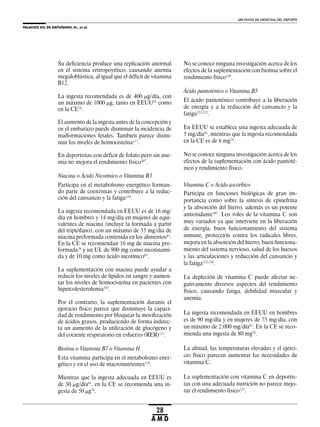 PALACIOS GIL DE ANTUÑANO, N., et al.
ARCHIVOS DE MEDICINA DEL DEPORTE
28
A M D
Su deficiencia produce una replicación anormal
en el sistema eritropoyético, causando anemia
megaloblástica, al igual que el déficit de vitamina
B12.
La ingesta recomendada es de 400 μg/día, con
un máximo de 1000 μg, tanto en EEUU61
como
en la CE76
.
El aumento de la ingesta antes de la concepción y
en el embarazo puede disminuir la incidencia de
malformaciones fetales. También parece dismi-
nuir los niveles de homocisteína117
.
En deportistas con déficit de folato pero sin ane-
mia no mejora el rendimiento físico107
.
Niacina o Ácido Nicotínico o Vitamina B3
Participa en el metabolismo energético forman-
do parte de coenzimas y contribuye a la reduc-
ción del cansancio y la fatiga118
.
La ingesta recomendada en EEUU es de 16 mg/
día en hombres y 14 mg/día en mujeres de equi-
valentes de niacina (incluye la formada a partir
del triptófano), con un máximo de 35 mg/día de
niacina preformada contenida en los alimentos61
.
En la CE se recomiendan 16 mg de niacina pre-
formada76
y un UL de 900 mg como nicotinami-
da y de 10 mg como ácido nicotínico63
.
La suplementación con niacina puede ayudar a
reducir los niveles de lípidos en sangre y aumen-
tar los niveles de homocisteína en pacientes con
hipercolesterolemia107
.
Por el contrario, la suplementación durante el
ejercicio físico parece que disminuye la capaci-
dad de rendimiento por bloquear la movilización
de ácidos grasos, produciendo de forma indirec-
ta un aumento de la utilización de glucógeno y
del cociente respiratorio en esfuerzo (RER)111
.
Biotina o Vitamina B7 o Vitamina H
Esta vitamina participa en el metabolismo ener-
gético y en el uso de macronutrientes119
.
Mientras que la ingesta adecuada en EEUU es
de 30 μg/día61
, en la CE se recomienda una in-
gesta de 50 μg76
.
No se conoce ninguna investigación acerca de los
efectos de la suplementación con biotina sobre el
rendimiento físico120
.
Ácido pantoténico o Vitamina B5
El ácido pantoténico contribuye a la liberación
de energía y a la reducción del cansancio y la
fatiga121,122
.
En EEUU se establece una ingesta adecuada de
5 mg/día61
, mientras que la ingesta recomendada
en la CE es de 6 mg76
.
No se conoce ninguna investigación acerca de los
efectos de la suplementación con ácido pantoté-
nico y rendimiento físico.
Vitamina C o Ácido ascórbico
Participa en funciones biológicas de gran im-
portancia como sobre la síntesis de epinefrina
y la absorción del hierro, además es un potente
antioxidante107
. Los roles de la vitamina C son
muy variados ya que interviene en la liberación
de energía, buen funcionamiento del sistema
inmune, protección contra los radicales libres,
mejora en la absorción del hierro, buen funciona-
miento del sistema nervioso, salud de los huesos
y las articulaciones y reducción del cansancio y
la fatiga123,124
.
La depleción de vitamina C puede afectar ne-
gativamente diversos aspectos del rendimiento
físico, causando fatiga, debilidad muscular y
anemia.
La ingesta recomendada en EEUU en hombres
es de 90 mg/día y en mujeres de 75 mg/día, con
un máximo de 2.000 mg/día61
. En la CE se reco-
mienda una ingesta de 80 mg76
.
La altitud, las temperaturas elevadas y el ejerci-
cio físico parecen aumentar las necesidades de
vitamina C.
La suplementación con vitamina C en deportis-
tas con una adecuada nutrición no parece mejo-
rar el rendimiento físico125
.
 