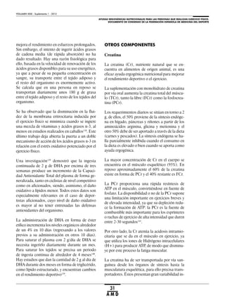 AYUDAS ERGOGÉNICAS NUTRICIONALES PARA LAS PERSONAS QUE REALIZAN EJERCICIO FÍSICO.
DOCUMENTO DE CONSENSO DE LA FEDERACIÓN ESPAÑOLA DE MEDICINA DEL DEPORTE
VOLUMEN XXIX - Suplemento 1 - 2012
31
A M D
mejora el rendimiento en esfuerzos prolongados.
Sin embargo, el intento de ingerir ácidos grasos
de cadena media (de rápida absorción) no ha
dado resultado. Hay una razón fisiológica para
ello, basada en la velocidad de renovación de los
ácidos grasos disponibles para su uso energético,
ya que a pesar de su pequeña concentración en
sangre, su transporte entre el tejido adiposo y
el resto del organismo es enormemente activo.
Se calcula que en una persona en reposo se
transportan diariamente unos 180 g de grasa
entre el tejido adiposo y el resto de los tejidos del
organismo.
Se ha observado que la disminución en la flui-
dez de la membrana eritrocitaria inducida por
el ejercicio físico se minimiza cuando se ingiere
una mezcla de vitaminas y ácidos grasos n-3, al
menos en estudios realizados en caballos138
. Este
último trabajo deja abierta la puerta a un doble
mecanismo de acción de los ácidos grasos n-3 en
relación con el estrés oxidativo potenciado por el
ejercicio físico.
Una investigación139
demostró que la ingesta
continuada de 2 g de DHA por encima de tres
semanas produce un incremento de la Capaci-
dad Antioxidante Total del plasma de forma ge-
neralizada, tanto en ciclistas de nivel competitivo
como en aficionados, siendo, asimismo, el daño
oxidativo a lípidos menor. Todos estos datos son
especialmente relevantes en el caso de depor-
tistas aficionados, cuyo nivel de daño oxidativo
es mayor al no tener entrenadas las defensas
antioxidantes del organismo.
La administración de DHA en forma de éster
etílico incrementa los niveles orgánicos alrededor
de un 4% en 10 días (regresando a los valores
previos a su administración en otros 10 días).
Para saturar el plasma con 2 g/día de DHA se
necesita ingerirlo diariamente durante un mes.
Para saturar los tejidos se precisa un periodo
de ingesta continua de alrededor de 4 meses140
.
Hay estudios que dan la cantidad de 2 g al día de
DHA durante dos meses en forma de triglicérido,
como lípido estructurado, y encuentran cambios
en el rendimiento deportivo139
.
OTROS COMPONENTES
Creatina
La creatina (Cr), nutriente natural que se en-
cuentra en alimentos de origen animal, es una
eficaz ayuda ergogénica nutricional para mejorar
el rendimiento deportivo o el ejercicio.
La suplementación con monohidrato de creatina
por vía oral aumenta la creatina total del múscu-
lo (TCr), tanto la libre (FCr) como la fosfocrea-
tina (PCr).
Los requerimientos diarios se sitúan en torno a 2
g, de ellos, el 50% proviene de la síntesis endóge-
na en hígado, páncreas y riñones a partir de los
aminoácidos arginina, glicina y metionina y el
otro 50% debe de ser aportado a través de la dieta
(carnes y pescados). La síntesis endógena se ha-
lla parcialmente inhibida cuando el consumo en
la dieta es elevado o bien cuando se aporta como
ayuda ergogénica.
La mayor concentración de Cr en el cuerpo se
encuentra en el músculo esquelético (95%). En
reposo aproximadamente el 60% de la creatina
existe en forma de PCr y el 40% restante es FCr.
La PCr proporciona una rápida resíntesis de
ATP en el músculo, convirtiéndose en fuente de
fosfato. La disponibilidad o no de la PCr supone
una limitación importante en ejercicios breves y
de elevada intensidad, ya que su depleción redu-
ce la formación de ATP: la PCr es la fuente de
combustible más importante para los esprínteres
o rachas de ejercicio de alta intensidad que duren
entre 2-30 segundos141
.
Por otro lado, la Cr atenúa la acidosis intramio-
citaria que se da en el músculo en ejercicio, ya
que utiliza los iones de Hidrógeno intracelulares
(H+) para producir ATP, de modo que disminu-
ye por este proceso la fatiga muscular.
La creatina ha de ser transportada por vía san-
guínea desde los órganos de síntesis hasta la
musculatura esquelética, para ello precisa trans-
portadores. Éstos presentan gran variabilidad in-
 