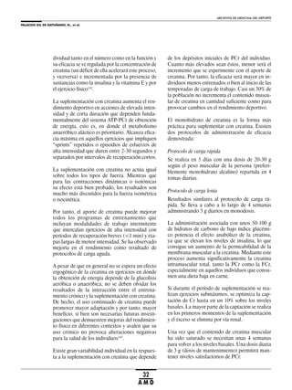 PALACIOS GIL DE ANTUÑANO, N., et al.
ARCHIVOS DE MEDICINA DEL DEPORTE
32
A M D
dividual tanto en el número como en la función y
su eficacia se ve regulada por la concentración de
creatina (un déficit de ella acelerará este proceso,
y viceversa) e incrementada por la presencia de
sustancias como la insulina y la vitamina E y por
el ejercicio físico142
.
La suplementación con creatina aumenta el ren-
dimiento deportivo en acciones de elevada inten-
sidad y de corta duración que dependen funda-
mentalmente del sistema ATP-PCr de obtención
de energía, esto es, en donde el metabolismo
anaeróbico aláctico es prioritario. Alcanza efica-
cia máxima en aquellos ejercicios que impliquen
“sprints” repetidos o episodios de esfuerzos de
alta intensidad que duren entre 2-30 segundos y
separados por intervalos de recuperación cortos.
La suplementación con creatina no actúa igual
sobre todos los tipos de fuerza. Mientras que
para las contracciones dinámicas o isotónicas
su efecto está bien probado, los resultados son
mucho más discutidos para la fuerza isométrica
o isocinética.
Por tanto, el aporte de creatina puede mejorar
todos los programas de entrenamiento que
incluyan modalidades de trabajo intermitente
que intercalan ejercicios de alta intensidad con
períodos de recuperación breves (<1 min) y eta-
pas largas de menor intensidad. Se ha observado
mejoría en el rendimiento como resultado de
protocolos de carga aguda.
A pesar de que en general no se espera un efecto
ergogénico de la creatina en ejercicios en donde
la obtención de energía depende de la glucolisis
aeróbica o anaeróbica, no se deben olvidar los
resultados de la interacción entre el entrena-
miento crónico y la suplementación con creatina.
De hecho, el uso continuado de creatina puede
promover mayor adaptación y por tanto, mayor
beneficio, si bien son necesarias futuras investi-
gaciones que demuestren mejoras del rendimien-
to físico en diferentes contextos y avalen que su
uso crónico no provoca alteraciones negativas
para la salud de los individuos143
.
Existe gran variabilidad individual en la respues-
ta a la suplementación con creatina que depende
de los depósitos iniciales de PCr del individuo.
Cuanto más elevados sean éstos, menor será el
incremento que se experimente con el aporte de
creatina. Por tanto, la eficacia será mayor en in-
dividuos menos entrenados o bien al inicio de las
temporadas de carga de trabajo. Casi un 30% de
la población no incrementa el contenido muscu-
lar de creatina en cantidad suficiente como para
provocar cambios en el rendimiento deportivo.
El monohidrato de creatina es la forma más
práctica para suplementar con creatina. Existen
dos protocolos de administración de eficacia
demostrada:
Protocolo de carga rápida
Se realiza en 5 días con una dosis de 20-30 g
según el peso muscular de la persona (preferi-
blemente monohidrato alcalino) repartida en 4
tomas diarias.
Protocolo de carga lenta
Resultados similares al protocolo de carga rá-
pida. Se lleva a cabo a lo largo de 4 semanas
administrando 3 g diarios en monodosis.
La administración asociada con unos 50-100 g
de hidratos de carbono de bajo índice glucémi-
co potencia el efecto anabólico de la creatina,
ya que se elevan los niveles de insulina, lo que
consigue un aumento de la permeabilidad de la
membrana muscular a la creatina. Mediante este
proceso aumenta significativamente la creatina
intramuscular total, tanto la PCr como la FCr,
especialmente en aquellos individuos que consu-
men una dieta baja en carne.
Si durante el período de suplementación se rea-
lizan ejercicios submáximos, se optimiza la cap-
tación de Cr hasta en un 10% sobre los niveles
basales. La mayor parte de la captación se realiza
en los primeros momentos de la suplementación
y el exceso se elimina por vía renal.
Una vez que el contenido de creatina muscular
ha sido saturado se necesitan unas 4 semanas
para volver a los niveles basales. Una dosis diaria
de 3 g (dosis de mantenimiento) permitirá man-
tener niveles satisfactorios de PCr.
 