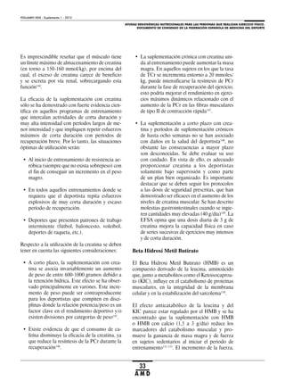 AYUDAS ERGOGÉNICAS NUTRICIONALES PARA LAS PERSONAS QUE REALIZAN EJERCICIO FÍSICO.
DOCUMENTO DE CONSENSO DE LA FEDERACIÓN ESPAÑOLA DE MEDICINA DEL DEPORTE
VOLUMEN XXIX - Suplemento 1 - 2012
33
A M D
Es imprescindible reseñar que el músculo tiene
un límite máximo de almacenamiento de creatina
(en torno a 150-160 mmol/kg), por encima del
cual, el exceso de creatina carece de beneficio
y se excreta por vía renal, sobrecargando esta
función144
.
La eficacia de la suplementación con creatina
sólo se ha demostrado con fuerte evidencia cien-
tífica en aquellos programas de entrenamiento
que intercalan actividades de corta duración y
muy alta intensidad con períodos largos de me-
nor intensidad y que impliquen repetir esfuerzos
máximos de corta duración con períodos de
recuperación breve. Por lo tanto, las situaciones
óptimas de utilización serán:
• Al inicio de entrenamiento de resistencia ae-
róbica (siempre que no exista sobrepeso) con
el fin de conseguir un incremento en el peso
magro.
• En todos aquellos entrenamientos donde se
requiera que el deportista repita esfuerzos
explosivos de muy corta duración y escaso
período de recuperación.
• Deportes que presenten patrones de trabajo
intermitente (fútbol, baloncesto, voleibol,
deportes de raqueta, etc.).
Respecto a la utilización de la creatina se deben
tener en cuenta las siguientes consideraciones:
• A corto plazo, la suplementación con crea-
tina se asocia invariablemente un aumento
de peso de entre 600-1000 gramos debido a
la retención hídrica. Este efecto se ha obser-
vado principalmente en varones. Este incre-
mento de peso puede ser contraproducente
para los deportistas que compiten en disci-
plinas donde la relación potencia/peso es un
factor clave en el rendimiento deportivo y/o
existen divisiones por categorías de peso145
.
• Existe evidencia de que el consumo de ca-
feína disminuye la eficacia de la creatina, ya
que reduce la resíntesis de la PCr durante la
recuperación146
.
• La suplementación crónica con creatina uni-
da al entrenamiento puede aumentar la masa
magra. En aquellos sujetos en los que la tasa
de TCr se incrementa entorno a 20 mmoles/
kg, puede intensificarse la resíntesis de PCr
durante la fase de recuperación del ejercicio,
esto podría mejorar el rendimiento en ejerci-
cios máximos dinámicos relacionado con el
aumento de la PCr en las fibras musculares
de tipo II de contracción rápida147
.
• La suplementación a corto plazo con crea-
tina y períodos de suplementación crónicos
de hasta ocho semanas no se han asociado
con daños en la salud del deportista148
, no
obstante las consecuencias a mayor plazo
son desconocidas. Se debe evaluar su uso
con cuidado. En vista de ello, es adecuado
proporcionar creatina a los deportistas
solamente bajo supervisión y como parte
de un plan bien organizado. Es importante
destacar que se deben seguir los protocolos
a las dosis de seguridad prescritas, que han
demostrado ser eficaces en el aumento de los
niveles de creatina muscular. Se han descrito
molestias gastrointestinales cuando se ingie-
ren cantidades muy elevadas (40 g/día)149
. La
EFSA opina que una dosis diaria de 3 g de
creatina mejora la capacidad física en caso
de series sucesivas de ejercicios muy intensos
y de corta duración.
Beta Hidroxi Metil Butirato
El Beta Hidroxi Metil Butirato (HMB) es un
compuesto derivado de la leucina, aminoácido
que, junto a metabolitos como el Ketoisocaproa-
to (KIC), influye en el catabolismo de proteínas
musculares, en la integridad de la membrana
celular y en la estabilización del sarcolema150
.
El efecto anticatabólico de la leucina y del
KIC parece estar regulado por el HMB y se ha
encontrado que la suplementación con HMB
o HMB con calcio (1,5 a 3 g/día) reduce los
marcadores del catabolismo muscular y pro-
mueve la ganancia de masa magra y de fuerza
en sujetos sedentarios al iniciar el periodo de
entrenamiento151-153
. El incremento de la fuerza,
 