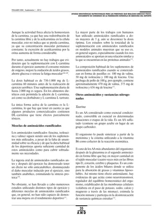 AYUDAS ERGOGÉNICAS NUTRICIONALES PARA LAS PERSONAS QUE REALIZAN EJERCICIO FÍSICO.
DOCUMENTO DE CONSENSO DE LA FEDERACIÓN ESPAÑOLA DE MEDICINA DEL DEPORTE
VOLUMEN XXIX - Suplemento 1 - 2012
35
A M D
Aunque la actividad física afecta la homeostasis
de la carnitina, ya que hay una redistribución de
la carnitina libre y de la acilcarnitina en la célula
muscular, esto no indica que se pierda carnitina,
ya que su concentración muscular permanece
constante; la excreción de acetilcarnitina por la
orina aumenta de forma considerable.
Por tanto, actualmente no hay trabajos que evi-
dencien que la suplementación con L-carnitina
durante el ejercicio aumente el consumo máximo
de oxígeno, mejore la oxidación de ácidos grasos,
ahorre glucosa o retrase la fatiga muscular168,169
.
La dosis habitual es de 750-1.000 mg de L-
carnitina 60 minutos antes de la realización de
ejercicio aeróbico. Una suplementación diaria de
hasta 2.000 mg es segura. En los alimentos die-
téticos está permitida la adición de L-carnitina,
así como su clorhidrato y L-carnitina L-tartrato.
La única forma activa de la carnitina es la L-
carnitina, lo que hay que tener en cuenta ya que
algunos productos comercializados contienen
DL-carnitina que tiene efectos parcialmente
tóxicos.
Mezclas de aminoácidos ramificados
Los aminoácidos ramificados (leucina, isoleuci-
na y valina) siguen siendo uno de los suplemen-
tos más utilizados, a pesar de la falta de unani-
midad sobre su eficacia y de que la dieta habitual
de los deportistas aporta suficiente cantidad de
estos aminoácidos como para cubrir sobrada-
mente sus necesidades.
La ingesta oral de aminoácidos ramificados an-
tes y después del ejercicio ha demostrado tener
un efecto no sólo anticatabólico, disminuyendo
el daño muscular inducido por el ejercicio, sino
también anabólico, estimulando la síntesis pro-
teica170
.
No obstante, se han llevado a cabo numerosos
estudios utilizando distintos tipos de ejercicio y
diferentes mezclas de aminoácidos ramificados
que, en general, no han sido capaces de demos-
trar una mejora en el rendimiento deportivo171
.
La mayor parte de los trabajos con humanos
han utilizado aminoácidos ramificados a do-
sis mayores de 5 g, aún se desconoce la dosis
óptima. Los estudios sobre la toxicidad de la
suplementación con aminoácidos ramificados
en modelos animales muestran que su uso es,
en general seguro, especialmente cuando los tres
aminoácidos se aportan en una relación similar a
la que se encuentran en las proteínas animales172
.
La composición habitual de los suplementos de
aminoácidos ramificados cuando se comerciali-
zan en forma de pastillas es: 100 mg de valina,
50 mg de isoleucina y 100 mg de leucina. Una
pechuga de pollo de 100 g, por ejemplo, contiene
aproximadamente 470 mg de valina, 375 mg de
isoleucina y 656 mg de leucina171
.
Otros aminoácidos y sustancias nitroge-
nadas
Taurina
Es un AA considerado como esencial condicio-
nado, convertible en esencial en determinadas
situaciones o etapas de la vida. Es un AA sulfa-
tado (contiene un grupo azufre en lugar de un
grupo carboxilo).
El organismo lo puede sintetizar a partir de la
metionina y la cisteína utilizando a la vitamina
B6 como cofactor de la reacción enzimática.
Es uno de los AA más abundantes del organismo:
después de la glutamina es el segundo aminoáci-
do en forma libre que hay en mayor cantidad en
el tejido muscular (cuatro veces más en las fibras
tipo I), corazón, cerebro y plaquetas. Es un com-
ponente de los ácidos biliares donde se utiliza
para la absorción de grasas y vitaminas liposo-
lubles. Así mismo tiene efecto antioxidante, hay
evidencias de que actúa como neurotransmisor,
regulador del equilibrio homeostático del orga-
nismo, estabilizador de las membranas celulares
(colabora en el paso de potasio, sodio, calcio y
magnesio a través de las mismas), estimula la
función inmune y participa en la desintoxicación
de sustancia químicas extrañas173
.
 