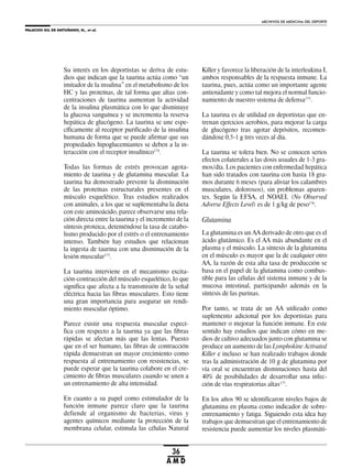 PALACIOS GIL DE ANTUÑANO, N., et al.
ARCHIVOS DE MEDICINA DEL DEPORTE
36
A M D
Su interés en los deportistas se deriva de estu-
dios que indican que la taurina actúa como “un
imitador de la insulina” en el metabolismo de los
HC y las proteínas, de tal forma que altas con-
centraciones de taurina aumentan la actividad
de la insulina plasmática con lo que disminuye
la glucosa sanguínea y se incrementa la reserva
hepática de glucógeno. La taurina se une espe-
cíficamente al receptor purificado de la insulina
humana de forma que se puede afirmar que sus
propiedades hipoglucemiantes se deben a la in-
teracción con el receptor insulínico174
.
Todas las formas de estrés provocan agota-
miento de taurina y de glutamina muscular. La
taurina ha demostrado prevenir la disminución
de las proteínas estructurales presentes en el
músculo esquelético. Tras estudios realizados
con animales, a los que se suplementaba la dieta
con este aminoácido, parece observarse una rela-
ción directa entre la taurina y el incremento de la
síntesis proteica, deteniéndose la tasa de catabo-
lismo producido por el estrés o el entrenamiento
intenso. También hay estudios que relacionan
la ingesta de taurina con una disminución de la
lesión muscular175
.
La taurina interviene en el mecanismo excita-
ción-contracción del músculo esquelético, lo que
significa que afecta a la transmisión de la señal
eléctrica hacia las fibras musculares. Esto tiene
una gran importancia para asegurar un rendi-
miento muscular óptimo.
Parece existir una respuesta muscular especí-
fica con respecto a la taurina ya que las fibras
rápidas se afectan más que las lentas. Puesto
que en el ser humano, las fibras de contracción
rápida demuestran un mayor crecimiento como
respuesta al entrenamiento con resistencias, se
puede esperar que la taurina colabore en el cre-
cimiento de fibras musculares cuando se unen a
un entrenamiento de alta intensidad.
En cuanto a su papel como estimulador de la
función inmune parece claro que la taurina
defiende al organismo de bacterias, virus y
agentes químicos mediante la protección de la
membrana celular, estimula las células Natural
Killer y favorece la liberación de la interleukina I,
ambos responsables de la respuesta inmune. La
taurina, pues, actúa como un importante agente
antioxidante y como tal mejora el normal funcio-
namiento de nuestro sistema de defensa173
.
La taurina es de utilidad en deportistas que en-
trenan ejercicios aerobios, para mejorar la carga
de glucógeno tras agotar depósitos, recomen-
dándose 0,5-1 g tres veces al día.
La taurina se tolera bien. No se conocen serios
efectos colaterales a las dosis usuales de 1-3 gra-
mos/día. Los pacientes con enfermedad hepática
han sido tratados con taurina con hasta 18 gra-
mos durante 6 meses (para aliviar los calambres
musculares, dolorosos), sin problemas aparen-
tes. Según la EFSA, el NOAEL (No Observed
Adverse Effects Level) es de 1 g/kg de peso176
.
Glutamina
La glutamina es un AA derivado de otro que es el
ácido glutámico. Es el AA más abundante en el
plasma y el músculo. La síntesis de la glutamina
en el músculo es mayor que la de cualquier otro
AA, la razón de esta alta tasa de producción se
basa en el papel de la glutamina como combus-
tible para las células del sistema inmune y de la
mucosa intestinal, participando además en la
síntesis de las purinas.
Por tanto, se trata de un AA utilizado como
suplemento adicional por los deportistas para
mantener o mejorar la función inmune. En este
sentido hay estudios que indican cómo en me-
dios de cultivo adecuados junto con glutamina se
produce un aumento de las Lymphokine Activated
Killer e incluso se han realizado trabajos donde
tras la administración de 10 g de glutamina por
vía oral se encuentran disminuciones hasta del
40% de posibilidades de desarrollar una infec-
ción de vías respiratorias altas177
.
En los años 90 se identificaron niveles bajos de
glutamina en plasma como indicador de sobre-
entrenamiento y fatiga. Siguiendo esta idea hay
trabajos que demuestran que el entrenamiento de
resistencia puede aumentar los niveles plasmáti-
 