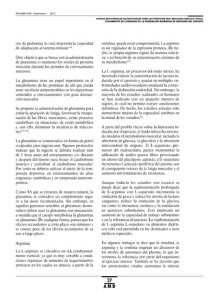 AYUDAS ERGOGÉNICAS NUTRICIONALES PARA LAS PERSONAS QUE REALIZAN EJERCICIO FÍSICO.
DOCUMENTO DE CONSENSO DE LA FEDERACIÓN ESPAÑOLA DE MEDICINA DEL DEPORTE
VOLUMEN XXIX - Suplemento 1 - 2012
37
A M D
cos de glutamina lo cual mejoraría la capacidad
de adaptación al sistema inmune178
.
Otro objetivo que se busca con la administración
de glutamina es mantener los niveles de proteína
muscular durante los periodos de entrenamiento
intensivo.
La glutamina tiene un papel importante en el
metabolismo de las proteínas de ahí que pueda
tener un efecto antiproteolítico en los deportistas
sometidos a entrenamientos con gran destruc-
ción muscular.
Se propone la administración de glutamina para
evitar la aparición de fatiga, favorecer la recupe-
ración de las fibras musculares, evitar procesos
catabólicos en situaciones de estrés metabólico
y, con ello, disminuir la incidencia de infeccio-
nes179,180
.
La glutamina se comercializa en forma de polvo
o cápsulas para ingesta oral. Algunos protocolos
indican que la ingesta se debería realizar más
de 1 hora antes del entrenamiento y/o durante
y después del mismo para frenar el catabolismo
proteico y contribuir al anabolismo muscular.
Por tanto se debería utilizar al inicio de la tem-
porada deportiva, en entrenamientos de altas
exigencias catabólicas y en temporada intercom-
petitiva.
Como AA que se presenta de manera natural, la
glutamina se considera un complemento segu-
ro a las dosis recomendadas. Sin embargo, en
aquellas personas sensibles al glutamato mono-
sódico deben usar la glutamina con precaución,
a medida que el cuerpo metaboliza la glutamina
en glutamato. De cualquier forma, parece que los
efectos secundarios a corto plazo son mínimos y
se conoce poco de los efectos secundarios de su
uso a largo plazo.
Arginina
La L-arginina se considera un AA condicional-
mente esencial, ya que es muy sensible a condi-
ciones orgánicas de aumento de requerimientos
proteicos en los cuales su síntesis, a partir de la
citrulina, puede estar comprometida. La arginina
es un regulador de la expresión proteica. De he-
cho, la propia arginina regula de manera selecti-
va, y en función de su concentración, enzimas de
su metabolismo181
.
La L-arginina, un precursor del óxido nítrico, ha
mostrado reducir la concentración de lactato in-
ducida por el ejercicio y ayudar en múltiples en-
fermedades cardiovasculares mediante la correc-
ción de la disfunción endotelial. Sin embargo, la
mayoría de los estudios realizados en humanos
se han realizado con un pequeño número de
sujetos, lo cual no permite extraer conclusiones
definitivas. De hecho, los estudios actuales sólo
demuestran mejora de la capacidad aeróbica en
la mitad de los estudios182
.
A parte del posible efecto sobre la hiperemia in-
ducida por el ejercicio, el óxido nítrico ha mostra-
do modular el metabolismo muscular, incluida la
absorción de glucosa, la glucolisis y la absorción
mitocondrial de oxígeno. El L-aspartato, pre-
cursor del oxaloacetato, parece incrementar la
utilización de ácidos grasos libres provocando
un ahorro del glucógeno, además, el L-aspartato
incrementa el aclarado periférico del amonio con
el consiguiente retraso de la fatiga muscular y el
aumento del rendimiento de resistencia.
Aunque todavía los estudios son escasos se
puede decir que la suplementación prolongada
de L-arginina con L-aspartato incrementa la
oxidación de grasa y reduce los niveles de lactato
sanguíneo, reduce la oxidación de la glucosa
así como la frecuencia cardiaca y la ventilación
en ejercicios submáximos. Esto implicaría un
aumento de la capacidad de trabajo submáximo
y en la tolerancia al ejercicio. La suplementación
de L-arginina L-aspartato en alimentos dietéti-
cos sólo está permitida en los destinados a usos
médicos especiales.
En algunos trabajos se dice que la citrulina, la
arginina y la ornitina originan un descenso de
los niveles de amoníaco del plasma, lo que in-
crementa la tolerancia por parte del organismo
al ejercicio intenso. También se ha descrito que
los aminoácidos citados aumentan la síntesis
 